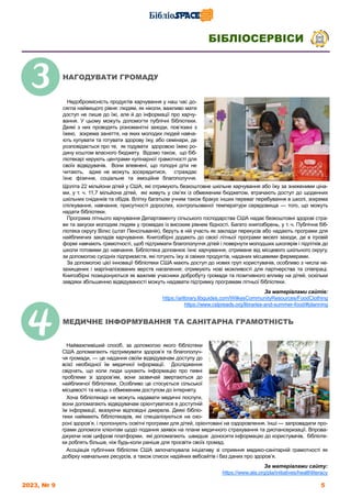 2023, № 9 5
БІБЛІОСЕРВІСИ
Щоліта 22 мільйони дітей у США, які отримують безкоштовне шкільне харчування або їжу за зниженими ціна-
ми, у т. ч. 11,7 мільйона дітей, які живуть у сім’ях із обмеженим бюджетом, втрачають доступ до щоденних
шкільних сніданків та обідів. Влітку багатьом учням також бракує інших переваг перебування в школі, зокрема
спілкування, навчання, присутності дорослих, контрольованої температури середовища — того, що можуть
надати бібліотеки.
Програма літнього харчування Департаменту сільського господарства США надає безкоштовні здорові стра-
ви та закуски молодим людям у громадах із високим рівнем бідності. Багато книгозбірень, у т. ч. Публічна біб-
ліотека округу Вілкс (штат Пенсільванія), беруть в ній участь як заклади перекусів або надають програми для
найближчих закладів харчування. Книгозбірні додають до своєї літньої програми веселі заходи, де в ігровій
формі навчають грамотності, щоб підтримати благополуччя дітей і повернути молодших школярів і підлітків до
школи готовими до навчання. Бібліотека доповнює їхнє харчування, отримане від місцевого шкільного округу,
за допомогою сусідніх підприємств, які готують їжу зі свіжих продуктів, наданих місцевими фермерами.
За допомогою цієї інновації бібліотеки США мають доступ до нових груп користувачів, особливо з числа не-
захищених і маргіналізованих верств населення; отримують нові можливості для партнерства та співпраці.
Книгозбірні позиціонуються як важливі учасники добробуту громади та позитивного впливу на дітей, оскільки
завдяки збільшенню відвідуваності можуть надавати підтримку програмам літньої бібліотеки.
За матеріалами сайтів:
https://arlibrary.libguides.com/WilkesCommunityResources/FoodClothing
https://www.cslpreads.org/libraries-and-summer-food/#planning
Найважливіший спосіб, за допомогою якого бібліотеки
США допомагають підтримувати здоров’я та благополуч-
чя громади, — це надання своїм відвідувачам доступу до
всієї необхідної їм медичної інформації. Дослідження
свідчать, що коли люди шукають інформацію про певні
проблеми зі здоров’ям, вони зазвичай звертаються до
найближчої бібліотеки. Особливо це стосується сільської
місцевості та місць з обмеженим доступом до інтернету.
Хоча бібліотекарі не можуть надавати медичні послуги,
вони допомагають відвідувачам орієнтуватися в доступній
їм інформації, вказуючи відповідні джерела. Деякі бібліо-
теки наймають бібліотекарів, які спеціалізуються на охо-
роні здоров’я, і пропонують освітні програми для дітей, орієнтовані на оздоровлення. Інші — запровадили про-
грами допомоги клієнтам щодо подання заявок на плани медичного страхування та диспансеризації. Впрова-
джуючи нові цифрові платформи, які допомагають швидше доносити інформацію до користувачів, бібліоте-
ки роблять більше, ніж будь-коли раніше для просвіти своїх громад.
Асоціація публічних бібліотек США започаткувала ініціативу зі сприяння медико-санітарній грамотності як
добірку навчальних ресурсів, а також список надійних вебсайтів і баз даних про здоров’я.
За матеріалами сайту:
https://www.ala.org/pla/initiatives/healthliteracy
Недоброякісність продуктів харчування у наш час до-
сягла найвищого рівня: людям, як ніколи, важливо мати
доступ не лише до їжі, але й до інформації про харчу-
вання. У цьому можуть допомогти публічні бібліотеки.
Деякі з них проводять різноманітні заходи, пов’язані з
їжею, зокрема заняття, на яких молодих людей навча-
ють купувати та готувати здорову їжу, або семінари, де
розповідається про те, як годувати здоровою їжею ро-
дину коштом власного бюджету. Відомо також, що біб-
ліотекарі керують центрами кулінарної грамотності для
своїх відвідувачів. Вони впевнені, що голодні діти не
читають, адже не можуть зосередитися, страждає
їхнє фізичне, соціальне та емоційне благополуччя.
НАГОДУВАТИ ГРОМАДУ
МЕДИЧНЕ ІНФОРМУВАННЯ ТА САНІТАРНА ГРАМОТНІСТЬ
 