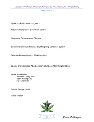 Herbal Healing’s Medical Marijuana Pharmacy and Dispensary
                                      May 07, 2013




Space: 5.) Public Restroom (Men’s)


Activities: General use of restroom facilities



Occupants: Customers and Clientele



Environmental Characteristics: Bright Lighting; Ventilation System



Behavioral Characteristics: ADA Compliant




Special Characteristics: ADA Compliant Stall Door; ADA Compliant Sink



Space Adjacencies:
      Adjacent- Dining Area
      Near- Waiting Area
      Far- Showroom



Square Footage: Small


Views: Interior




                                             10               James Talkington
 