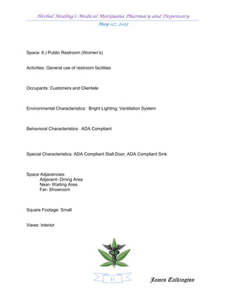 Herbal Healing’s Medical Marijuana Pharmacy and Dispensary
                                      May 07, 2013




Space: 6.) Public Restroom (Women’s)


Activities: General use of restroom facilities



Occupants: Customers and Clientele



Environmental Characteristics: Bright Lighting; Ventilation System



Behavioral Characteristics: ADA Compliant




Special Characteristics: ADA Compliant Stall Door; ADA Compliant Sink



Space Adjacencies:
      Adjacent- Dining Area
      Near- Waiting Area
      Far- Showroom



Square Footage: Small


Views: Interior




                                             11               James Talkington
 
