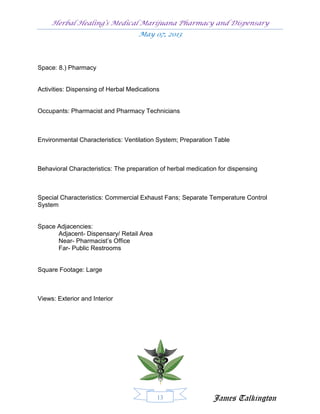 Herbal Healing’s Medical Marijuana Pharmacy and Dispensary
                                    May 07, 2013




Space: 8.) Pharmacy


Activities: Dispensing of Herbal Medications


Occupants: Pharmacist and Pharmacy Technicians



Environmental Characteristics: Ventilation System; Preparation Table



Behavioral Characteristics: The preparation of herbal medication for dispensing



Special Characteristics: Commercial Exhaust Fans; Separate Temperature Control
System


Space Adjacencies:
      Adjacent- Dispensary/ Retail Area
      Near- Pharmacist’s Office
      Far- Public Restrooms


Square Footage: Large



Views: Exterior and Interior




                                           13                  James Talkington
 