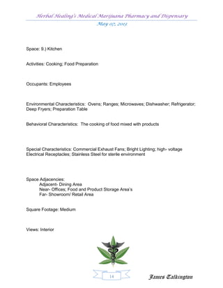 Herbal Healing’s Medical Marijuana Pharmacy and Dispensary
                                    May 07, 2013




Space: 9.) Kitchen


Activities: Cooking; Food Preparation



Occupants: Employees



Environmental Characteristics: Ovens; Ranges; Microwaves; Dishwasher; Refrigerator;
Deep Fryers; Preparation Table


Behavioral Characteristics: The cooking of food mixed with products




Special Characteristics: Commercial Exhaust Fans; Bright Lighting; high- voltage
Electrical Receptacles; Stainless Steel for sterile environment




Space Adjacencies:
      Adjacent- Dining Area
      Near- Offices; Food and Product Storage Area’s
      Far- Showroom/ Retail Area


Square Footage: Medium



Views: Interior




                                          14                  James Talkington
 