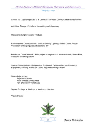 Herbal Healing’s Medical Marijuana Pharmacy and Dispensary
                                    May 07, 2013



Space: 10-12.) Storage Area’s- a. Cooler; b. Dry Food Goods; c. Herbal Medications


Activities: Storage of products for cooking and dispensary



Occupants: Employees and Products



Environmental Characteristics: Medium Density Lighting; Sealed Doors; Proper
Ventilation for keeping products cool and dry



Behavioral Characteristics: Safe, proper storage of food and medication; Meets FDA,
State and local Regulations



Special Characteristics: Refrigeration Equipment; Dehumidifiers; Air Circulation
Equipment; Security Alarms on Doors; Key Pad Locking System



Space Adjacencies:
      Adjacent- Kitchen
      Near- Offices; Dining Area
      Far- Showroom/ Retail Area


Square Footage: a. Medium; b. Medium; c. Medium


Views: Interior




                                           15                  James Talkington
 