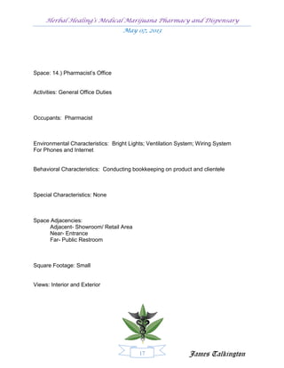 Herbal Healing’s Medical Marijuana Pharmacy and Dispensary
                                    May 07, 2013




Space: 14.) Pharmacist’s Office


Activities: General Office Duties



Occupants: Pharmacist



Environmental Characteristics: Bright Lights; Ventilation System; Wiring System
For Phones and Internet


Behavioral Characteristics: Conducting bookkeeping on product and clientele



Special Characteristics: None



Space Adjacencies:
      Adjacent- Showroom/ Retail Area
      Near- Entrance
      Far- Public Restroom



Square Footage: Small


Views: Interior and Exterior




                                          17                  James Talkington
 