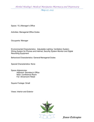 Herbal Healing’s Medical Marijuana Pharmacy and Dispensary
                                       May 07, 2013




Space: 15.) Manager’s Office


Activities: Managerial Office Duties



Occupants: Manager



Environmental Characteristics: Adjustable Lighting; Ventilation System;
Wiring System for Phones and Internet; Security System Monitor and Digital
Recording Equipment

Behavioral Characteristics: General Managerial Duties


Special Characteristics: None


Space Adjacencies:
      Adjacent- Secretary’s Office
      Near- Conference Room
      Far- Showroom/ Retail


Square Footage: Small



Views: Interior and Exterior




                                            18               James Talkington
 