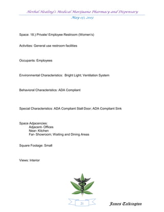 Herbal Healing’s Medical Marijuana Pharmacy and Dispensary
                                      May 07, 2013




Space: 18.) Private/ Employee Restroom (Women’s)


Activities: General use restroom facilities



Occupants: Employees



Environmental Characteristics: Bright Light; Ventilation System



Behavioral Characteristics: ADA Compliant




Special Characteristics: ADA Compliant Stall Door; ADA Compliant Sink



Space Adjacencies:
      Adjacent- Offices
      Near- Kitchen
      Far- Showroom; Waiting and Dining Areas


Square Footage: Small



Views: Interior




                                              21              James Talkington
 