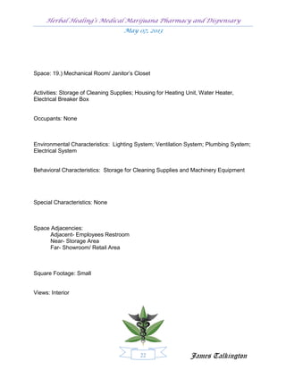 Herbal Healing’s Medical Marijuana Pharmacy and Dispensary
                                    May 07, 2013




Space: 19.) Mechanical Room/ Janitor’s Closet


Activities: Storage of Cleaning Supplies; Housing for Heating Unit, Water Heater,
Electrical Breaker Box


Occupants: None



Environmental Characteristics: Lighting System; Ventilation System; Plumbing System;
Electrical System


Behavioral Characteristics: Storage for Cleaning Supplies and Machinery Equipment




Special Characteristics: None



Space Adjacencies:
      Adjacent- Employees Restroom
      Near- Storage Area
      Far- Showroom/ Retail Area



Square Footage: Small


Views: Interior




                                           22                  James Talkington
 