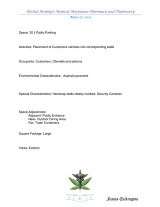 Herbal Healing’s Medical Marijuana Pharmacy and Dispensary
                                    May 07, 2013



Space: 20.) Public Parking



Activities: Placement of Customers vehicles into corresponding stalls



Occupants: Customers, Clientele and patrons



Environmental Characteristics: Asphalt pavement




Special Characteristics: Handicap stalls clearly marked; Security Cameras




Space Adjacencies:
      Adjacent- Public Entrance
      Near- Outdoor Dining Area
      Far- Trash Containers


Square Footage: Large



Views: Exterior




                                           23                  James Talkington
 