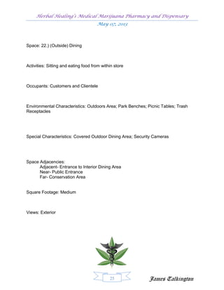 Herbal Healing’s Medical Marijuana Pharmacy and Dispensary
                                      May 07, 2013



Space: 22.) (Outside) Dining



Activities: Sitting and eating food from within store



Occupants: Customers and Clientele



Environmental Characteristics: Outdoors Area; Park Benches; Picnic Tables; Trash
Receptacles




Special Characteristics: Covered Outdoor Dining Area; Security Cameras




Space Adjacencies:
      Adjacent- Entrance to Interior Dining Area
      Near- Public Entrance
      Far- Conservation Area


Square Footage: Medium



Views: Exterior




                                             25             James Talkington
 
