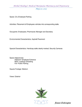 Herbal Healing’s Medical Marijuana Pharmacy and Dispensary
                                    May 07, 2013



Space: 23.) Employee Parking



Activities: Placement of Employees vehicles into corresponding stalls



Occupants: Employees; Pharmacist; Manager and Secretary



Environmental Characteristics: Asphalt Pavement




Special Characteristics: Handicap stalls clearly marked; Security Cameras




Space Adjacencies:
      Adjacent- Employee Entrance
      Near- Loading/ Unloading
      Far- Public Parking


Square Footage: Medium



Views: Exterior




                                           26                  James Talkington
 