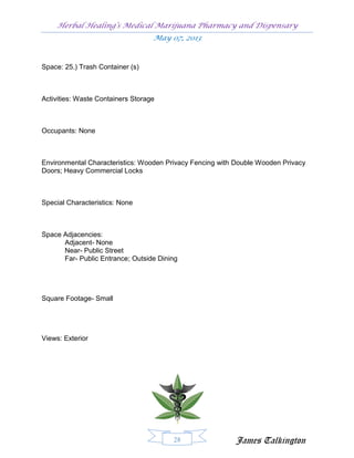Herbal Healing’s Medical Marijuana Pharmacy and Dispensary
                                   May 07, 2013


Space: 25.) Trash Container (s)



Activities: Waste Containers Storage



Occupants: None



Environmental Characteristics: Wooden Privacy Fencing with Double Wooden Privacy
Doors; Heavy Commercial Locks



Special Characteristics: None



Space Adjacencies:
      Adjacent- None
      Near- Public Street
      Far- Public Entrance; Outside Dining




Square Footage- Small




Views: Exterior




                                        28                James Talkington
 