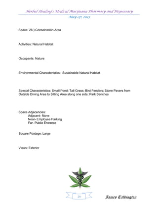 Herbal Healing’s Medical Marijuana Pharmacy and Dispensary
                                   May 07, 2013


Space: 26.) Conservation Area



Activities: Natural Habitat



Occupants: Nature



Environmental Characteristics: Sustainable Natural Habitat




Special Characteristics: Small Pond; Tall Grass; Bird Feeders; Stone Pavers from
Outside Dining Area to Sitting Area along one side; Park Benches




Space Adjacencies:
      Adjacent- None
      Near- Employee Parking
      Far- Public Entrance


Square Footage: Large



Views: Exterior




                                          29                  James Talkington
 