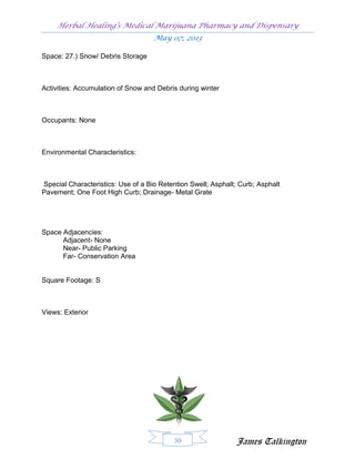 Herbal Healing’s Medical Marijuana Pharmacy and Dispensary
                                    May 07, 2013

Space: 27.) Snow/ Debris Storage



Activities: Accumulation of Snow and Debris during winter



Occupants: None



Environmental Characteristics:



Special Characteristics: Use of a Bio Retention Swell; Asphalt; Curb; Asphalt
Pavement; One Foot High Curb; Drainage- Metal Grate




Space Adjacencies:
      Adjacent- None
      Near- Public Parking
      Far- Conservation Area


Square Footage: S



Views: Exterior




                                          30                  James Talkington
 