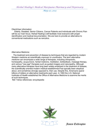 Herbal Healing’s Medical Marijuana Pharmacy and Dispensary
                                    May 07, 2013




Client/User information:
    Elderly, Disabled, Senior Citizens, Cancer Patients and Individuals with Chronic Pain
will be our main focus. Herbal Healing’s will facilitate most everyone with proper
identification and medical documentation. We are here to provide an alternative to
conventional medications such as narcotics.




Alternative Medicine:
  The treatment and prevention of disease by techniques that are regarded by modern
Western medicine as scientifically unproven or unorthodox. The term alternative
medicine can encompass a wide range of therapies, including chiropractic,
homeopathy, acupuncture, herbal medicine, meditation, biofeedback, massage therapy,
and various "new age" therapies such as guided imagery and naturopathy. Although
many alternative therapies have long been widely employed in the treatment of disease,
the scientifically oriented modern medical establishment has typically been skeptical
about, and sometimes strongly opposed to, their use. Despite this, Americans spend
billions of dollars on alternative treatments each year. In 1993 the U.S. National
Institutes of Health established the Office of Alternative Medicine to examine the merits
of such techniques.
 Ref: Yahoo references- encyclopedia




                                            3                   James Talkington
 