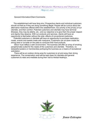 Herbal Healing’s Medical Marijuana Pharmacy and Dispensary
                                     May 07, 2013


   General Information/Client Comments:


    The establishment will have feng shui. Prospective clients and individual customers
should not feel as if they are doing something illegal. People will be curious about the
alternative medicines offered within this establishment. Our priority is the privacy of our
clientele, and their comfort. Potential customers and clientele may have terminal
illnesses, they may be elderly, etc.; and our objective is to give them the proper respect
and dignity they deserve. With our products and services, clients will have an
opportunity to feel better without the side- effects of conventional medicines.
    Potential customers or clientele will have an opportunity to purchase medication,
meals, snacks and sweets made with marijuana. Customers can sit down inside the
dining area or out-side on the patio to consume their food products.
     Décor must reflect a calm environment. The business will offer an array of smoking
paraphernalia suited for the needs of the customers and clientele. Therefore, no
distasteful posters or merchandise portraying the business as a means of recreational
solicitation.
     There will be an outdoor dining area for customers to sit and enjoy their dining
experience. The conservation area will be kept clean for clientele and general
customers to relax and meditate during their visit to Herbal Healing’s.




                                             4                    James Talkington
 