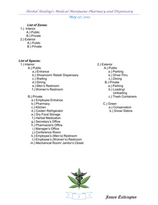 Herbal Healing’s Medical Marijuana Pharmacy and Dispensary
                                   May 07, 2013

      List of Zones:
 1.) Interior
      A.) Public
      B.) Private
 2.) Exterior
      A.) Public
      B.) Private



List of Spaces:
 1.) Interior                                     2.) Exterior
        A.) Public                                     A.) Public
           a.) Entrance                                    a.) Parking
           b.) Showroom/ Retail/ Dispensary                b.) Drive-Thru
           c.) Waiting                                     c.) Dining
           d.) Dining                                   B.) Private
           e.) Men’s Restroom                             a.) Parking
           f.) Women’s Restroom                            b.) Loading/
                                                               Unloading
      B.) Private                                          c.) Trash Containers
         a.) Employee Entrance
         b.) Pharmacy                                 C.) Green
         c.) Kitchen                                      a.) Conservation
         d.) Cooler/ Refrigerator                          b.) Snow/ Debris
         e.) Dry Food Storage
          f.) Herbal Medication
         g.) Secretary’s Office
         h.) Pharmacist’s Office
          i.) Manager’s Office
          j.) Conference Room
         k.) Employee’s (Men’s) Restroom
          l.) Employee’s (Women’s) Restroom
        m.) Mechanical Room/ Janitor’s Closet




                                          5            James Talkington
 