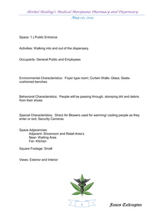 Herbal Healing’s Medical Marijuana Pharmacy and Dispensary
                                     May 07, 2013




Space: 1.) Public Entrance


Activities: Walking into and out of the dispensary.


Occupants: General Public and Employees




Environmental Characteristics: Foyer type room; Curtain Walls- Glass; Seats-
cushioned benches



Behavioral Characteristics: People will be passing through, stomping dirt and debris
from their shoes



Special Characteristics: Direct Air Blowers used for warming/ cooling people as they
enter or exit; Security Cameras


Space Adjacencies:
      Adjacent- Showroom and Retail Area’s
      Near- Waiting Area
      Far- Kitchen

Square Footage: Small


Views: Exterior and Interior




                                             6                 James Talkington
 