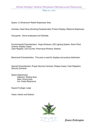 Herbal Healing’s Medical Marijuana Pharmacy and Dispensary
                                    May 07, 2013




Space: 2.) Showroom/ Retail/ Dispensary Area


Activities: Head Shop (Smoking Paraphernalia); Product Display; Medicine Dispensary


Occupants: Some employees and Clientele



Environmental Characteristics: Huge Windows; LED Lighting System; Warm Paint
scheme; Display Cases;
Cash Register, and Counter; Pharmacist Window; Shelves



Behavioral Characteristics: This area is used for displays and product distribution



Special Characteristics: Proper Security Cameras; Display Cases; Cash Registers;
Security Cameras


Space Adjacencies:
      Adjacent- Waiting Area
      Near- Dining Area
      Far- Public Restrooms


Square Footage: Large


Views: Interior and Exterior




                                            7                   James Talkington
 