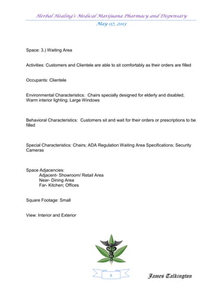 Herbal Healing’s Medical Marijuana Pharmacy and Dispensary
                                      May 07, 2013




Space: 3.) Waiting Area


Activities: Customers and Clientele are able to sit comfortably as their orders are filled


Occupants: Clientele


Environmental Characteristics: Chairs specially designed for elderly and disabled;
Warm interior lighting; Large Windows



Behavioral Characteristics: Customers sit and wait for their orders or prescriptions to be
filled



Special Characteristics: Chairs; ADA Regulation Waiting Area Specifications; Security
Cameras



Space Adjacencies:
      Adjacent- Showroom/ Retail Area
      Near- Dining Area
      Far- Kitchen; Offices


Square Footage: Small


View: Interior and Exterior




                                             8                    James Talkington
 