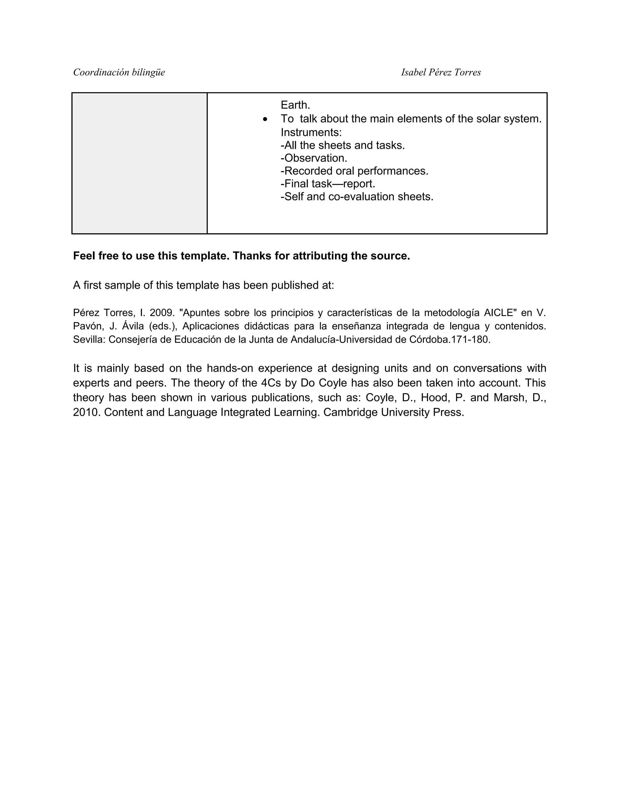 Coordinación bilingüe Isabel Pérez Torres
Earth.
• To talk about the main elements of the solar system.
Instruments:
-All the sheets and tasks.
-Observation.
-Recorded oral performances.
-Final task—report.
-Self and co-evaluation sheets.
Feel free to use this template. Thanks for attributing the source.
A first sample of this template has been published at:
Pérez Torres, I. 2009. "Apuntes sobre los principios y características de la metodología AICLE" en V.
Pavón, J. Ávila (eds.), Aplicaciones didácticas para la enseñanza integrada de lengua y contenidos.
Sevilla: Consejería de Educación de la Junta de Andalucía-Universidad de Córdoba.171-180.
It is mainly based on the hands-on experience at designing units and on conversations with
experts and peers. The theory of the 4Cs by Do Coyle has also been taken into account. This
theory has been shown in various publications, such as: Coyle, D., Hood, P. and Marsh, D.,
2010. Content and Language Integrated Learning. Cambridge University Press.
 