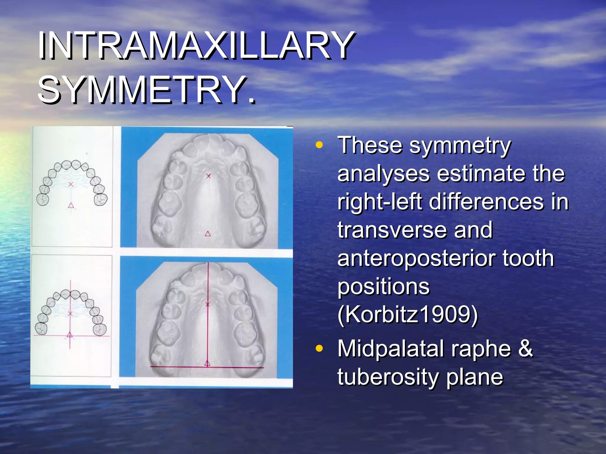 INTRAMAXILLARYINTRAMAXILLARY
SYMMETRY.SYMMETRY.
• These symmetryThese symmetry
analyses estimate theanalyses estimate the
right-left differences inright-left differences in
transverse andtransverse and
anteroposterior toothanteroposterior tooth
positionspositions
(Korbitz1909)(Korbitz1909)
• Midpalatal raphe &Midpalatal raphe &
tuberosity planetuberosity plane
 