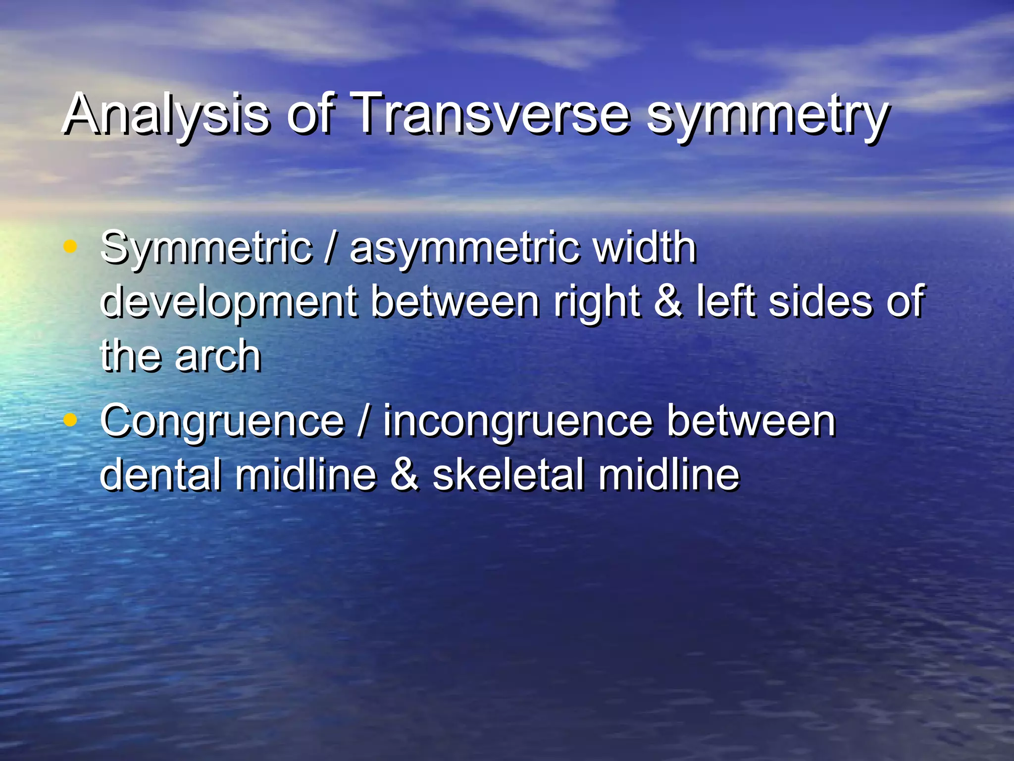 Analysis of Transverse symmetryAnalysis of Transverse symmetry
• Symmetric / asymmetric widthSymmetric / asymmetric width
development between right & left sides ofdevelopment between right & left sides of
the archthe arch
• Congruence / incongruence betweenCongruence / incongruence between
dental midline & skeletal midlinedental midline & skeletal midline
 
