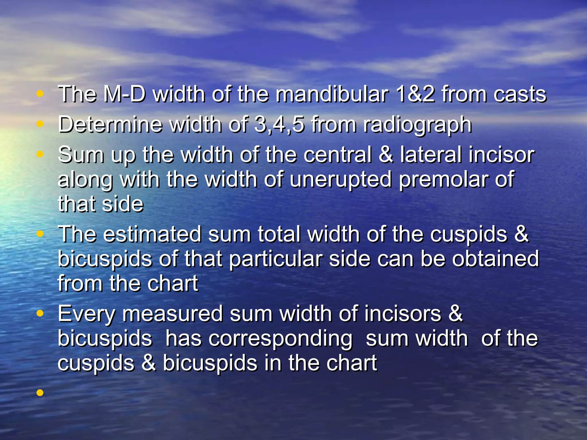 • The M-D width of the mandibular 1&2 from castsThe M-D width of the mandibular 1&2 from casts
• Determine width of 3,4,5 from radiographDetermine width of 3,4,5 from radiograph
• Sum up the width of the central & lateral incisorSum up the width of the central & lateral incisor
along with the width of unerupted premolar ofalong with the width of unerupted premolar of
that sidethat side
• The estimated sum total width of the cuspids &The estimated sum total width of the cuspids &
bicuspids of that particular side can be obtainedbicuspids of that particular side can be obtained
from the chartfrom the chart
• Every measured sum width of incisors &Every measured sum width of incisors &
bicuspids has corresponding sum width of thebicuspids has corresponding sum width of the
cuspids & bicuspids in the chartcuspids & bicuspids in the chart
•
 