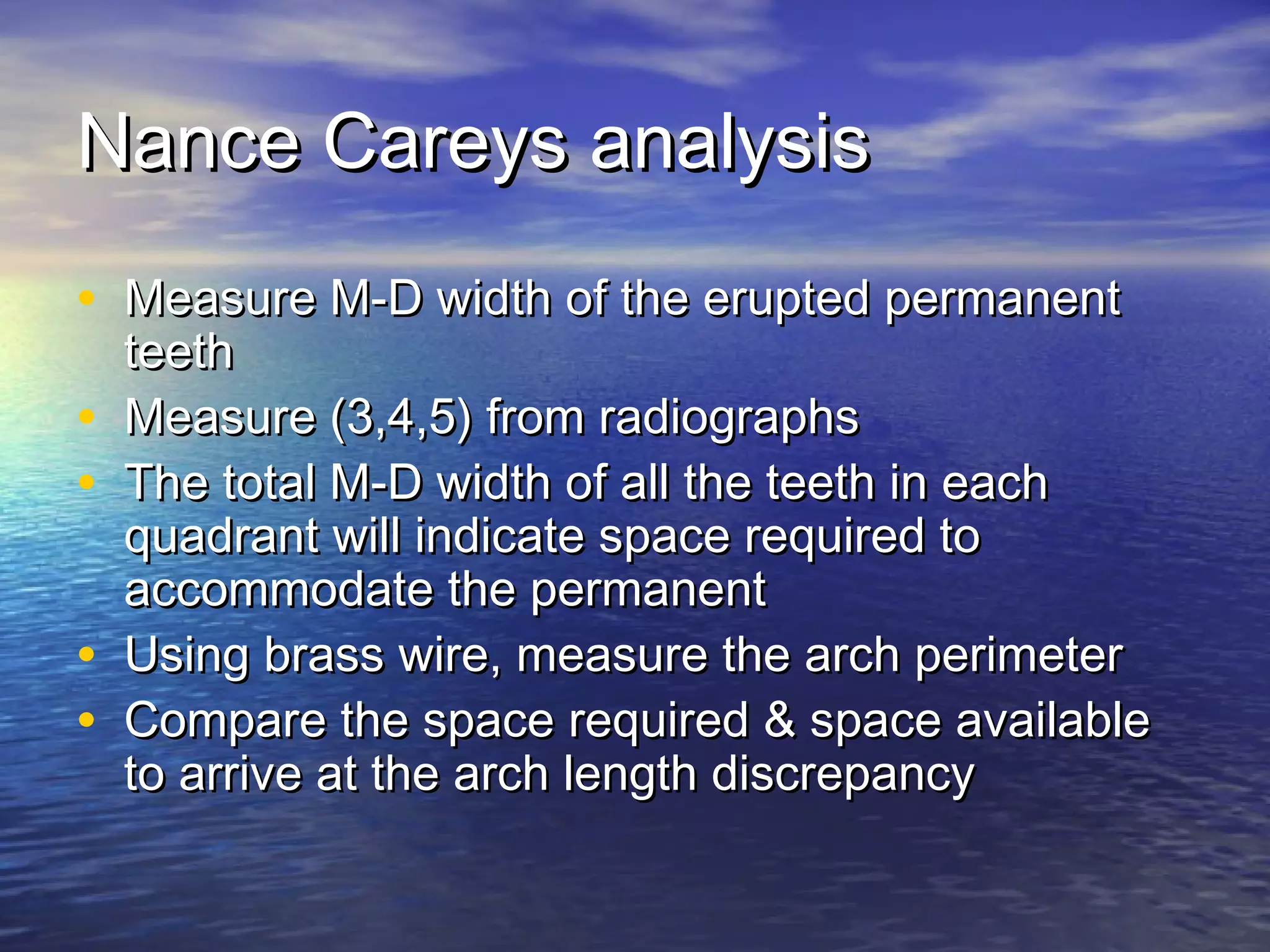 Nance Careys analysisNance Careys analysis
• Measure M-D width of the erupted permanentMeasure M-D width of the erupted permanent
teethteeth
• Measure (3,4,5) from radiographsMeasure (3,4,5) from radiographs
• The total M-D width of all the teeth in eachThe total M-D width of all the teeth in each
quadrant will indicate space required toquadrant will indicate space required to
accommodate the permanentaccommodate the permanent
• Using brass wire, measure the arch perimeterUsing brass wire, measure the arch perimeter
• Compare the space required & space availableCompare the space required & space available
to arrive at the arch length discrepancyto arrive at the arch length discrepancy
 
