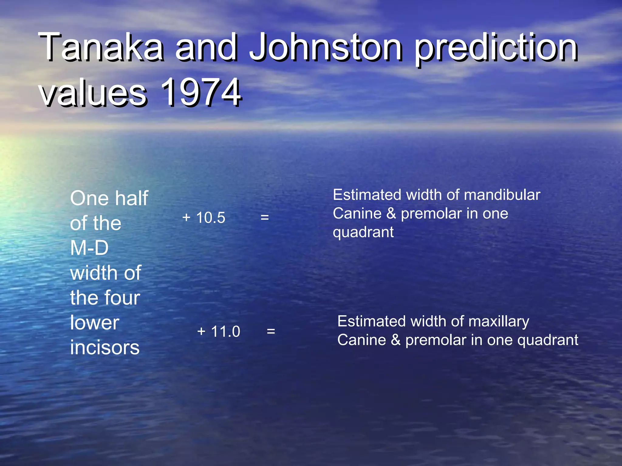 Tanaka and Johnston predictionTanaka and Johnston prediction
values 1974values 1974
One half
of the
M-D
width of
the four
lower
incisors
+ 10.5 =
Estimated width of mandibular
Canine & premolar in one
quadrant
+ 11.0 =
Estimated width of maxillary
Canine & premolar in one quadrant
 