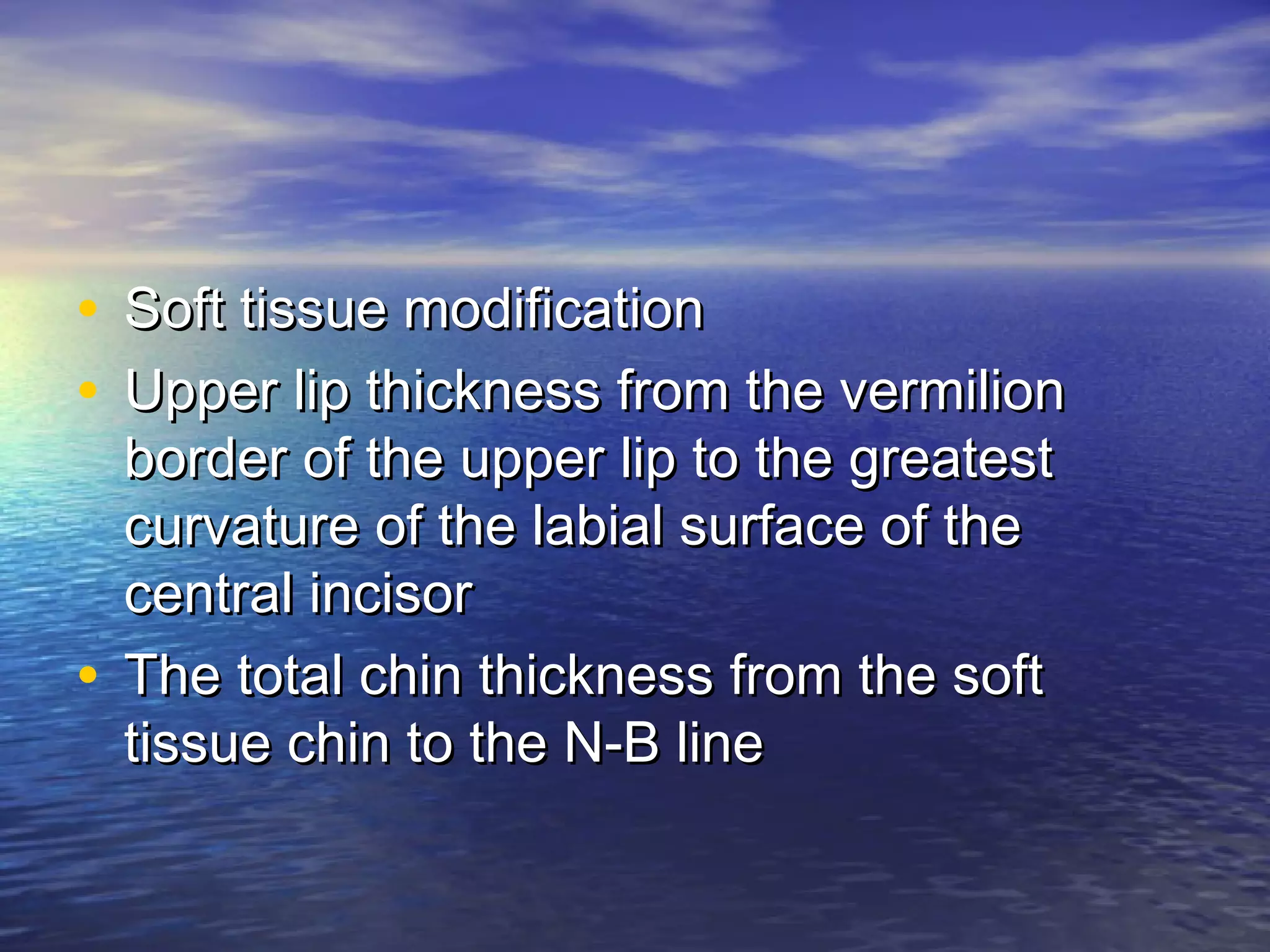 • Soft tissue modificationSoft tissue modification
• Upper lip thickness from the vermilionUpper lip thickness from the vermilion
border of the upper lip to the greatestborder of the upper lip to the greatest
curvature of the labial surface of thecurvature of the labial surface of the
central incisorcentral incisor
• The total chin thickness from the softThe total chin thickness from the soft
tissue chin to the N-B linetissue chin to the N-B line
 