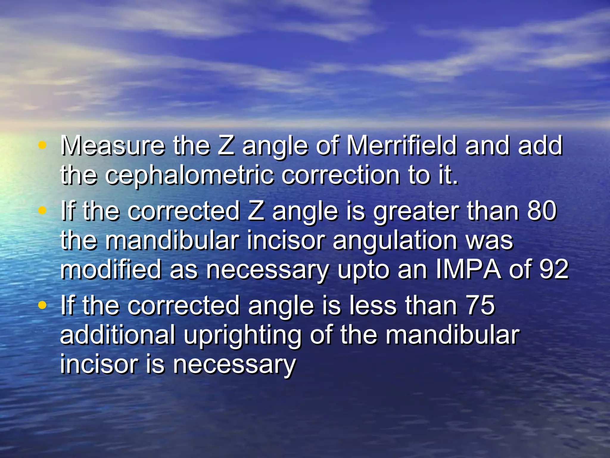 • Measure the Z angle of Merrifield and addMeasure the Z angle of Merrifield and add
the cephalometric correction to it.the cephalometric correction to it.
• If the corrected Z angle is greater than 80If the corrected Z angle is greater than 80
the mandibular incisor angulation wasthe mandibular incisor angulation was
modified as necessary upto an IMPA of 92modified as necessary upto an IMPA of 92
• If the corrected angle is less than 75If the corrected angle is less than 75
additional uprighting of the mandibularadditional uprighting of the mandibular
incisor is necessaryincisor is necessary
 