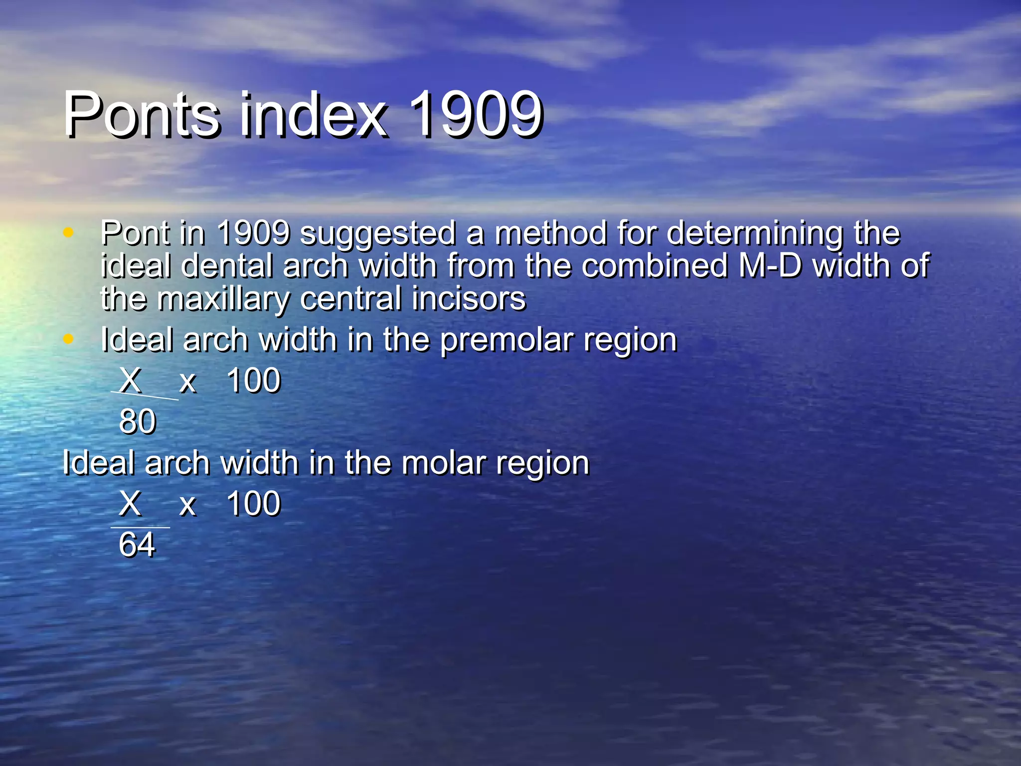 Ponts index 1909Ponts index 1909
• Pont in 1909 suggested a method for determining thePont in 1909 suggested a method for determining the
ideal dental arch width from the combined M-D width ofideal dental arch width from the combined M-D width of
the maxillary central incisorsthe maxillary central incisors
• Ideal arch width in the premolar regionIdeal arch width in the premolar region
X x 100X x 100
8080
Ideal arch width in the molar regionIdeal arch width in the molar region
X x 100X x 100
6464
 