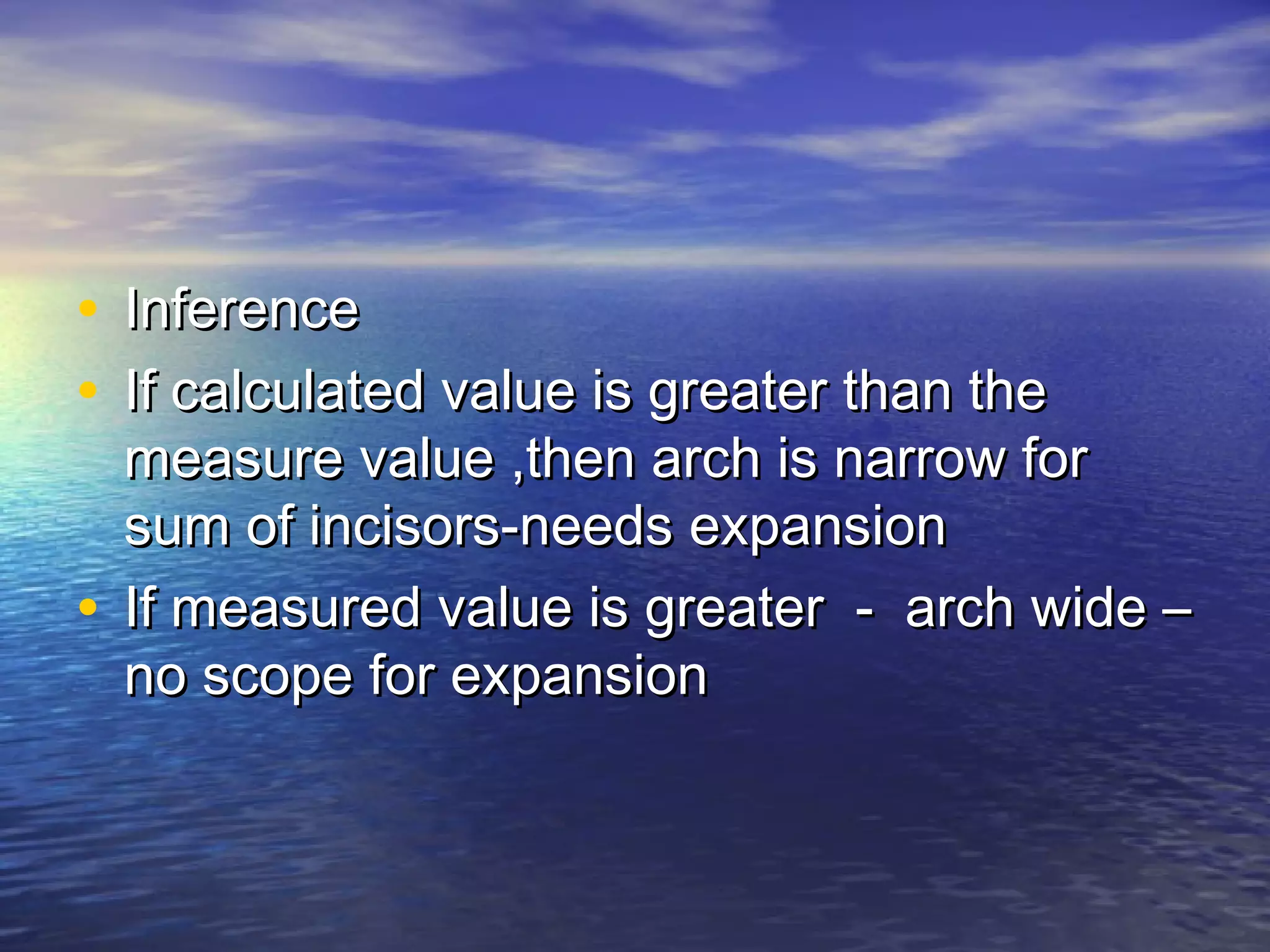 • InferenceInference
• If calculated value is greater than theIf calculated value is greater than the
measure value ,then arch is narrow formeasure value ,then arch is narrow for
sum of incisors-needs expansionsum of incisors-needs expansion
• If measured value is greater - arch wide –If measured value is greater - arch wide –
no scope for expansionno scope for expansion
 