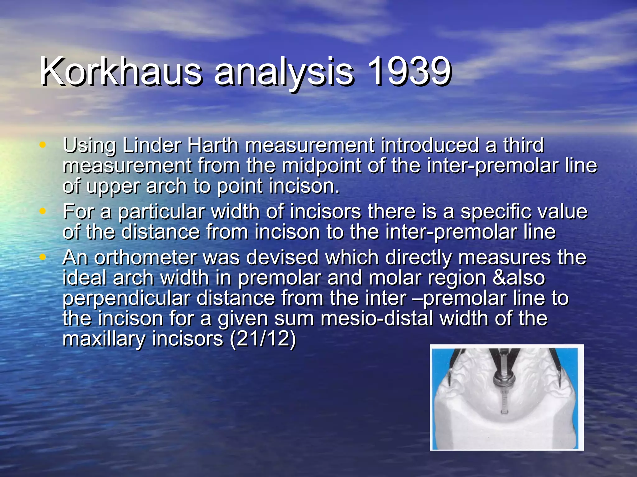 Korkhaus analysis 1939Korkhaus analysis 1939
• Using Linder Harth measurement introduced a thirdUsing Linder Harth measurement introduced a third
measurement from the midpoint of the inter-premolar linemeasurement from the midpoint of the inter-premolar line
of upper arch to point incison.of upper arch to point incison.
• For a particular width of incisors there is a specific valueFor a particular width of incisors there is a specific value
of the distance from incison to the inter-premolar lineof the distance from incison to the inter-premolar line
• An orthometer was devised which directly measures theAn orthometer was devised which directly measures the
ideal arch width in premolar and molar region &alsoideal arch width in premolar and molar region &also
perpendicular distance from the inter –premolar line toperpendicular distance from the inter –premolar line to
the incison for a given sum mesio-distal width of thethe incison for a given sum mesio-distal width of the
maxillary incisors (21/12)maxillary incisors (21/12)
 
