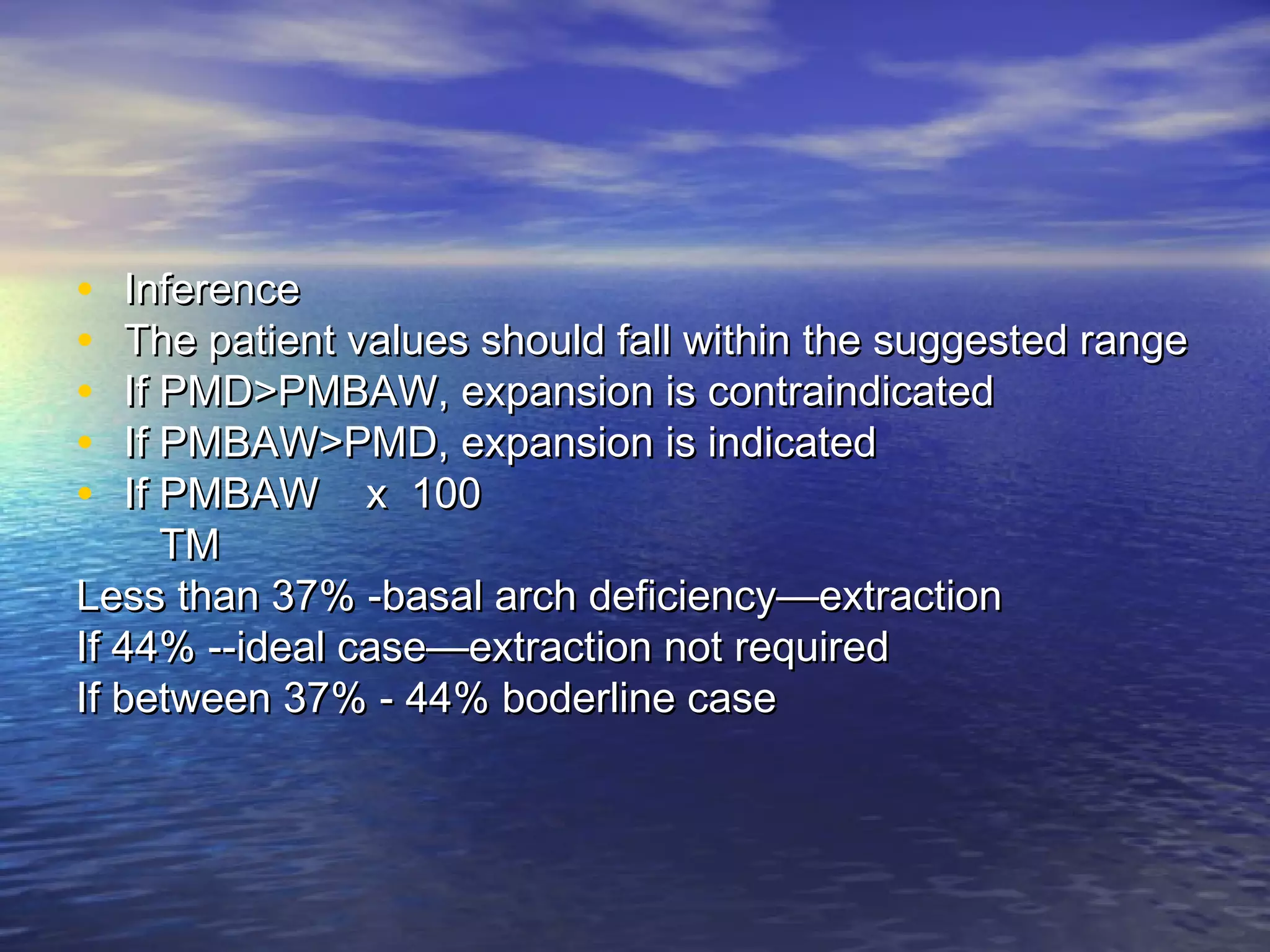 • InferenceInference
• The patient values should fall within the suggested rangeThe patient values should fall within the suggested range
• If PMD>PMBAW, expansion is contraindicatedIf PMD>PMBAW, expansion is contraindicated
• If PMBAW>PMD, expansion is indicatedIf PMBAW>PMD, expansion is indicated
• If PMBAW x 100If PMBAW x 100
TMTM
Less than 37% -basal arch deficiency—extractionLess than 37% -basal arch deficiency—extraction
If 44% --ideal case—extraction not requiredIf 44% --ideal case—extraction not required
If between 37% - 44% boderline caseIf between 37% - 44% boderline case
 