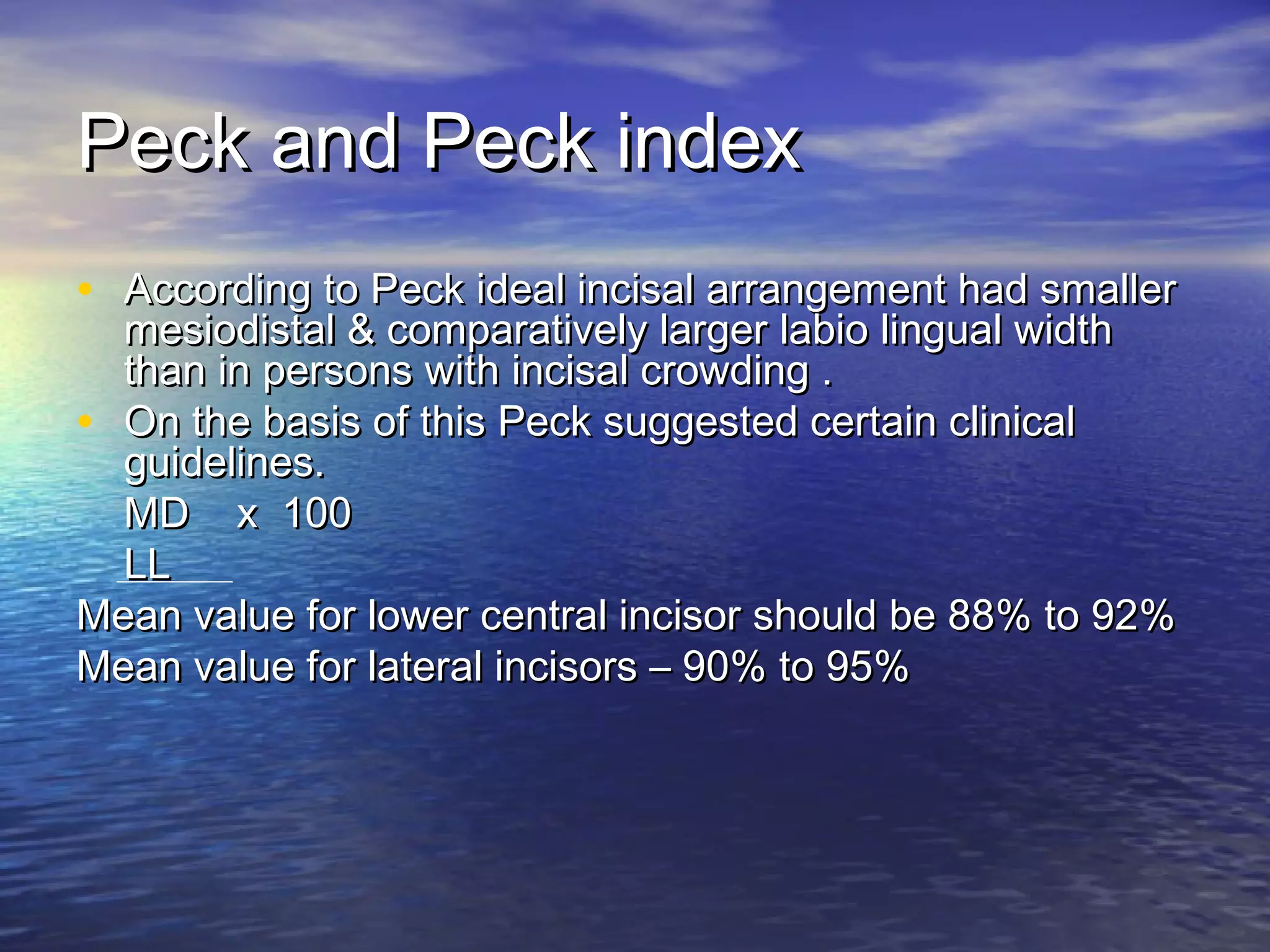 Peck and Peck indexPeck and Peck index
• According to Peck ideal incisal arrangement had smallerAccording to Peck ideal incisal arrangement had smaller
mesiodistal & comparatively larger labio lingual widthmesiodistal & comparatively larger labio lingual width
than in persons with incisal crowding .than in persons with incisal crowding .
• On the basis of this Peck suggested certain clinicalOn the basis of this Peck suggested certain clinical
guidelines.guidelines.
MD x 100MD x 100
LLLL
Mean value for lower central incisor should be 88% to 92%Mean value for lower central incisor should be 88% to 92%
Mean value for lateral incisors – 90% to 95%Mean value for lateral incisors – 90% to 95%
 