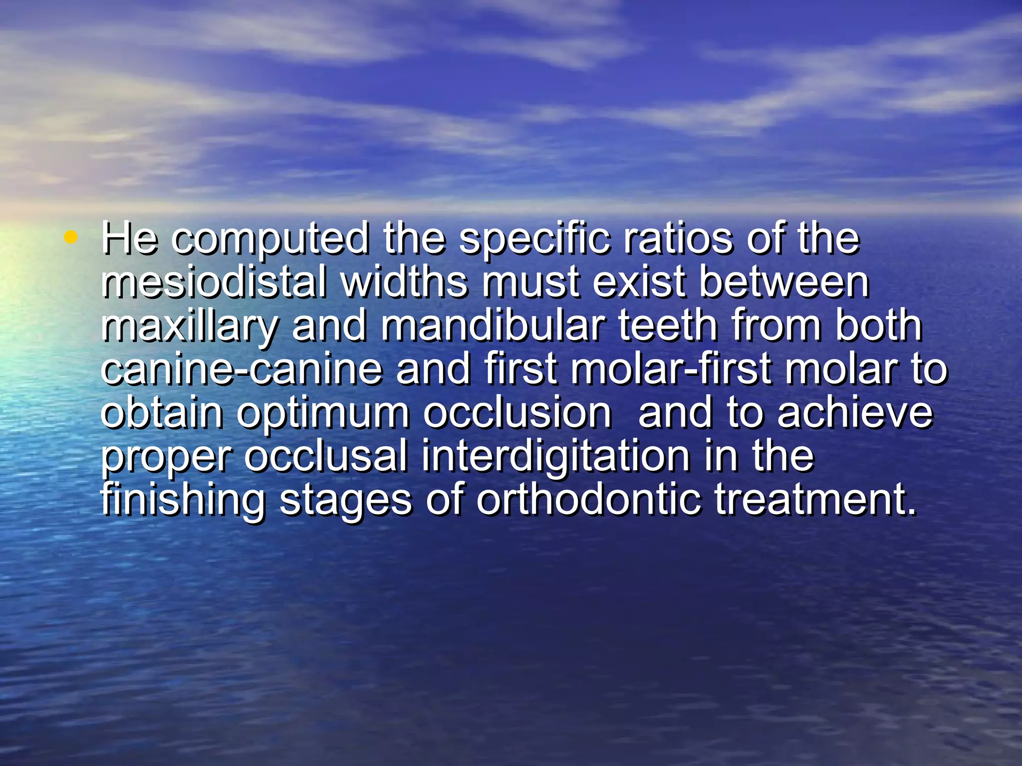 • He computed the specific ratios of theHe computed the specific ratios of the
mesiodistal widths must exist betweenmesiodistal widths must exist between
maxillary and mandibular teeth from bothmaxillary and mandibular teeth from both
canine-canine and first molar-first molar tocanine-canine and first molar-first molar to
obtain optimum occlusion and to achieveobtain optimum occlusion and to achieve
proper occlusal interdigitation in theproper occlusal interdigitation in the
finishing stages of orthodontic treatment.finishing stages of orthodontic treatment.
 