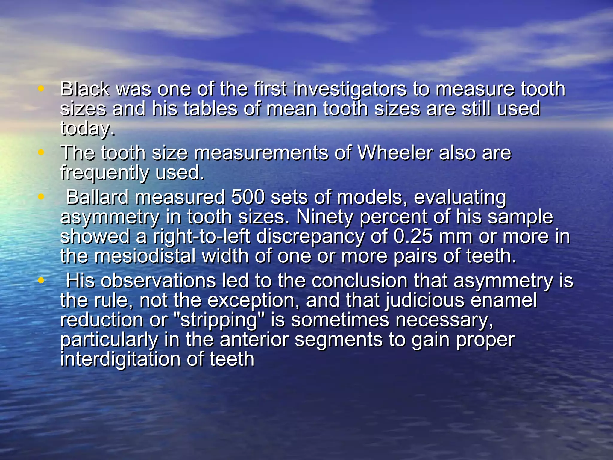 • Black was one of the first investigators to measure toothBlack was one of the first investigators to measure tooth
sizes and his tables of mean tooth sizes are still usedsizes and his tables of mean tooth sizes are still used
today.today.
• The tooth size measurements of Wheeler also areThe tooth size measurements of Wheeler also are
frequently used.frequently used.
• Ballard measured 500 sets of models, evaluatingBallard measured 500 sets of models, evaluating
asymmetry in tooth sizes. Ninety percent of his sampleasymmetry in tooth sizes. Ninety percent of his sample
showed a right-to-left discrepancy of 0.25 mm or more inshowed a right-to-left discrepancy of 0.25 mm or more in
the mesiodistal width of one or more pairs of teeth.the mesiodistal width of one or more pairs of teeth.
• His observations led to the conclusion that asymmetry isHis observations led to the conclusion that asymmetry is
the rule, not the exception, and that judicious enamelthe rule, not the exception, and that judicious enamel
reduction or "stripping" is sometimes necessary,reduction or "stripping" is sometimes necessary,
particularly in the anterior segments to gain properparticularly in the anterior segments to gain proper
interdigitation of teethinterdigitation of teeth
 