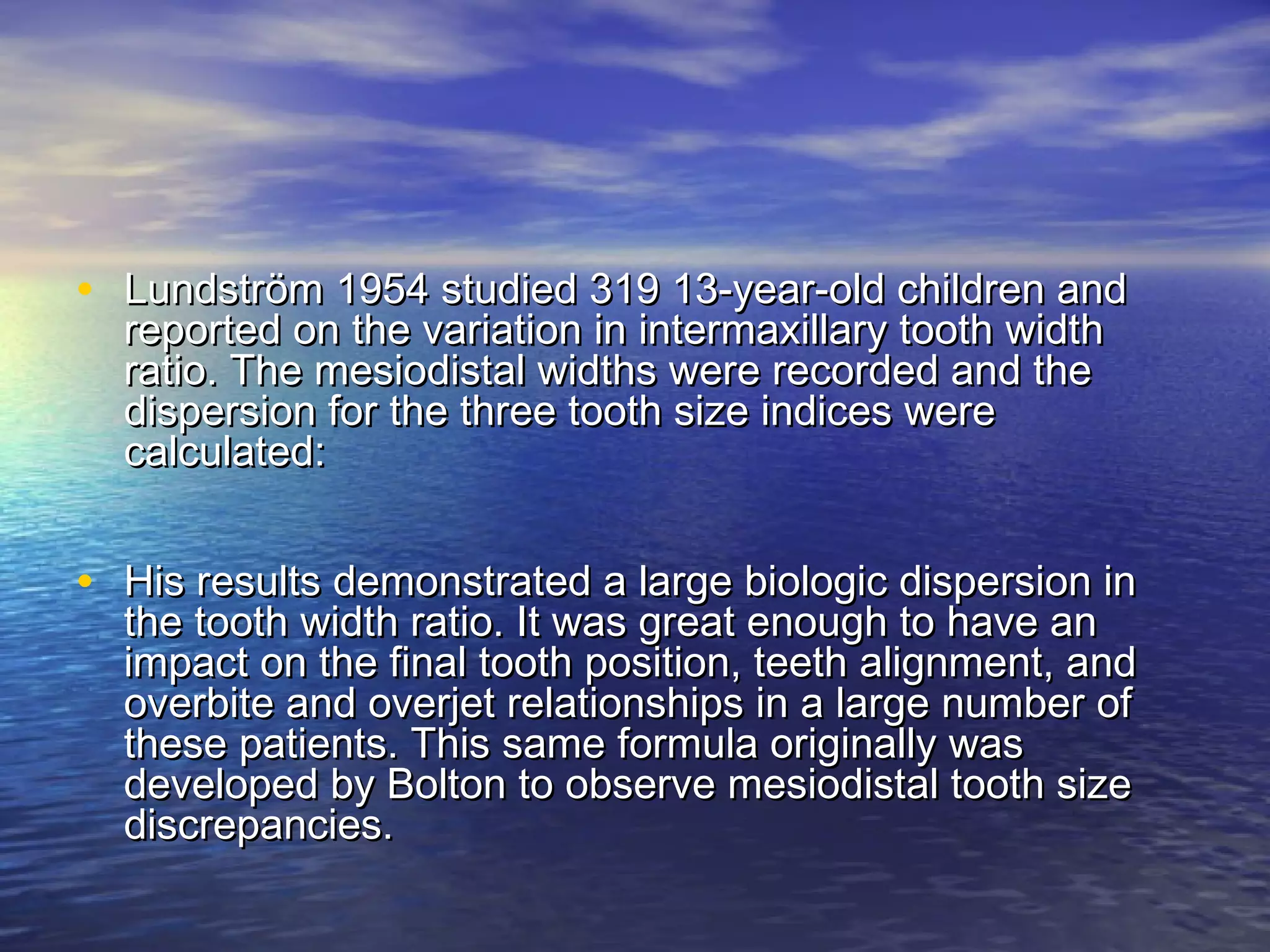 • Lundström 1954 studied 319 13-year-old children andLundström 1954 studied 319 13-year-old children and
reported on the variation in intermaxillary tooth widthreported on the variation in intermaxillary tooth width
ratio. The mesiodistal widths were recorded and theratio. The mesiodistal widths were recorded and the
dispersion for the three tooth size indices weredispersion for the three tooth size indices were
calculated:calculated:
• His results demonstrated a large biologic dispersion inHis results demonstrated a large biologic dispersion in
the tooth width ratio. It was great enough to have anthe tooth width ratio. It was great enough to have an
impact on the final tooth position, teeth alignment, andimpact on the final tooth position, teeth alignment, and
overbite and overjet relationships in a large number ofoverbite and overjet relationships in a large number of
these patients. This same formula originally wasthese patients. This same formula originally was
developed by Bolton to observe mesiodistal tooth sizedeveloped by Bolton to observe mesiodistal tooth size
discrepancies.discrepancies.
 
