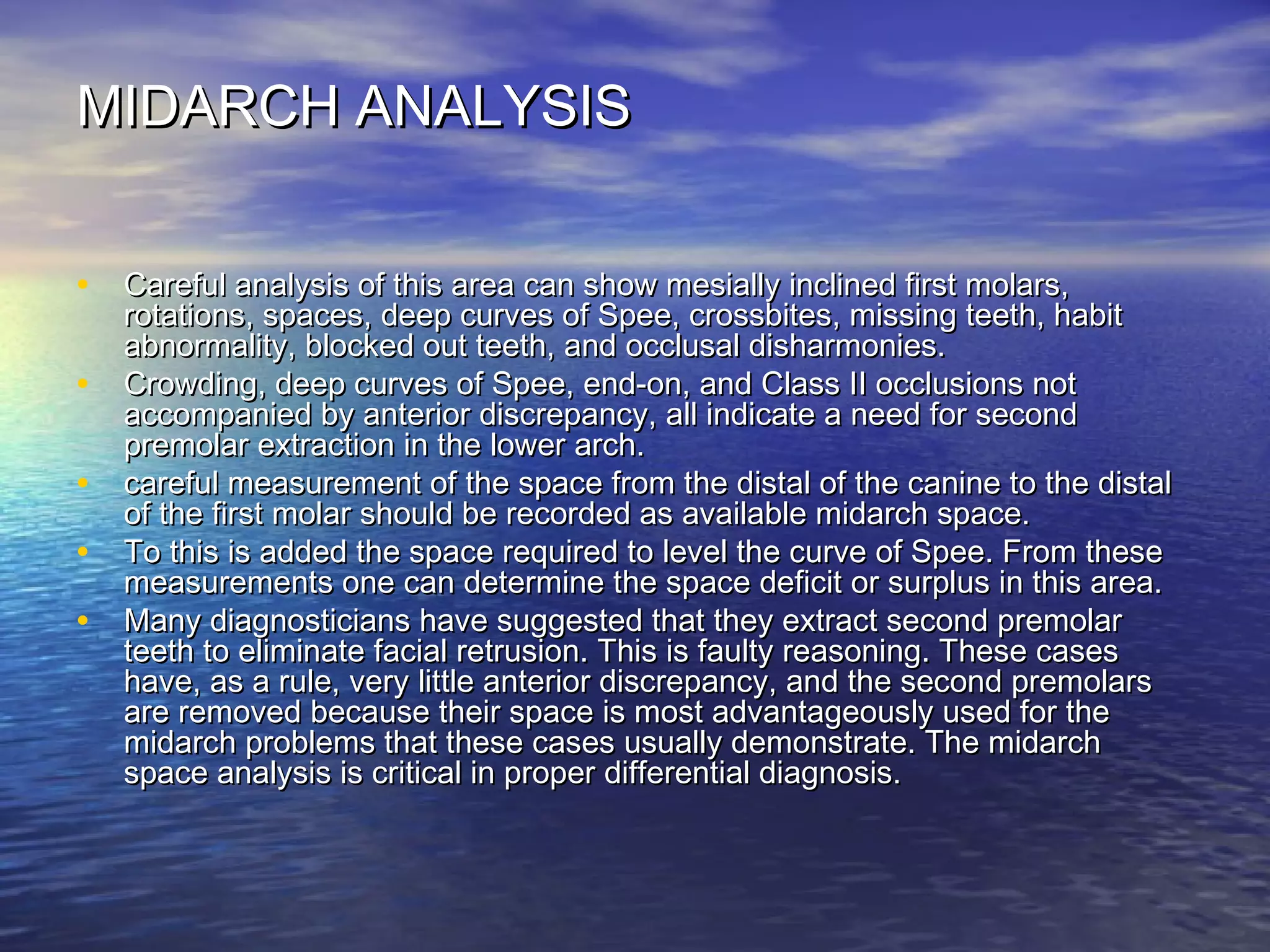 MIDARCH ANALYSISMIDARCH ANALYSIS
• Careful analysis of this area can show mesially inclined first molars,Careful analysis of this area can show mesially inclined first molars,
rotations, spaces, deep curves of Spee, crossbites, missing teeth, habitrotations, spaces, deep curves of Spee, crossbites, missing teeth, habit
abnormality, blocked out teeth, and occlusal disharmonies.abnormality, blocked out teeth, and occlusal disharmonies.
• Crowding, deep curves of Spee, end-on, and Class II occlusions notCrowding, deep curves of Spee, end-on, and Class II occlusions not
accompanied by anterior discrepancy, all indicate a need for secondaccompanied by anterior discrepancy, all indicate a need for second
premolar extraction in the lower arch.premolar extraction in the lower arch.
• careful measurement of the space from the distal of the canine to the distalcareful measurement of the space from the distal of the canine to the distal
of the first molar should be recorded as available midarch space.of the first molar should be recorded as available midarch space.
• To this is added the space required to level the curve of Spee. From theseTo this is added the space required to level the curve of Spee. From these
measurements one can determine the space deficit or surplus in this area.measurements one can determine the space deficit or surplus in this area.
• Many diagnosticians have suggested that they extract second premolarMany diagnosticians have suggested that they extract second premolar
teeth to eliminate facial retrusion. This is faulty reasoning. These casesteeth to eliminate facial retrusion. This is faulty reasoning. These cases
have, as a rule, very little anterior discrepancy, and the second premolarshave, as a rule, very little anterior discrepancy, and the second premolars
are removed because their space is most advantageously used for theare removed because their space is most advantageously used for the
midarch problems that these cases usually demonstrate. The midarchmidarch problems that these cases usually demonstrate. The midarch
space analysis is critical in proper differential diagnosis.space analysis is critical in proper differential diagnosis.
 