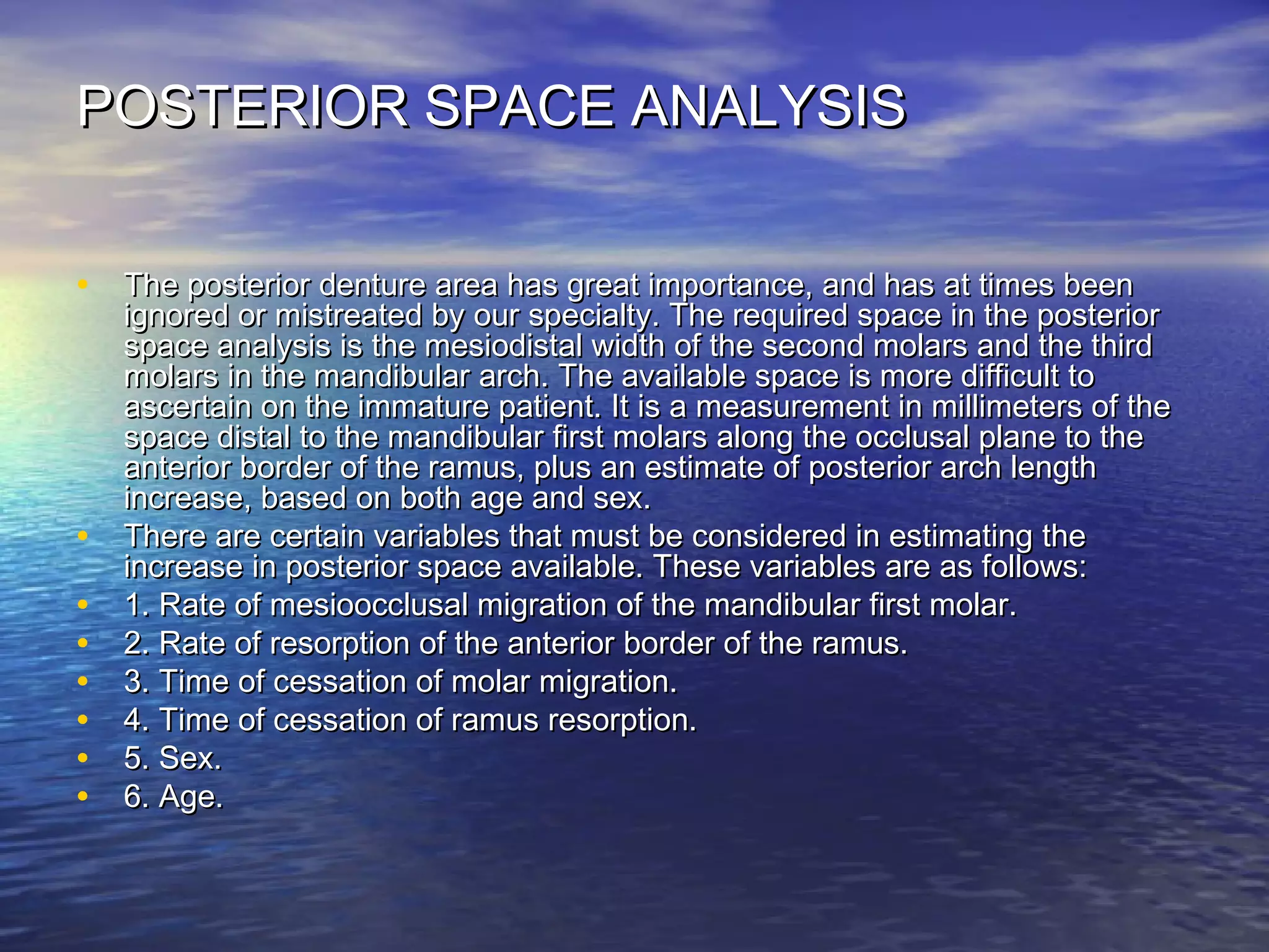 POSTERIOR SPACE ANALYSISPOSTERIOR SPACE ANALYSIS
• The posterior denture area has great importance, and has at times beenThe posterior denture area has great importance, and has at times been
ignored or mistreated by our specialty. The required space in the posteriorignored or mistreated by our specialty. The required space in the posterior
space analysis is the mesiodistal width of the second molars and the thirdspace analysis is the mesiodistal width of the second molars and the third
molars in the mandibular arch. The available space is more difficult tomolars in the mandibular arch. The available space is more difficult to
ascertain on the immature patient. It is a measurement in millimeters of theascertain on the immature patient. It is a measurement in millimeters of the
space distal to the mandibular first molars along the occlusal plane to thespace distal to the mandibular first molars along the occlusal plane to the
anterior border of the ramus, plus an estimate of posterior arch lengthanterior border of the ramus, plus an estimate of posterior arch length
increase, based on both age and sex.increase, based on both age and sex.
• There are certain variables that must be considered in estimating theThere are certain variables that must be considered in estimating the
increase in posterior space available. These variables are as follows:increase in posterior space available. These variables are as follows:
• 1. Rate of mesioocclusal migration of the mandibular first molar.1. Rate of mesioocclusal migration of the mandibular first molar.
• 2. Rate of resorption of the anterior border of the ramus.2. Rate of resorption of the anterior border of the ramus.
• 3. Time of cessation of molar migration.3. Time of cessation of molar migration.
• 4. Time of cessation of ramus resorption.4. Time of cessation of ramus resorption.
• 5. Sex.5. Sex.
• 6. Age.6. Age.
 