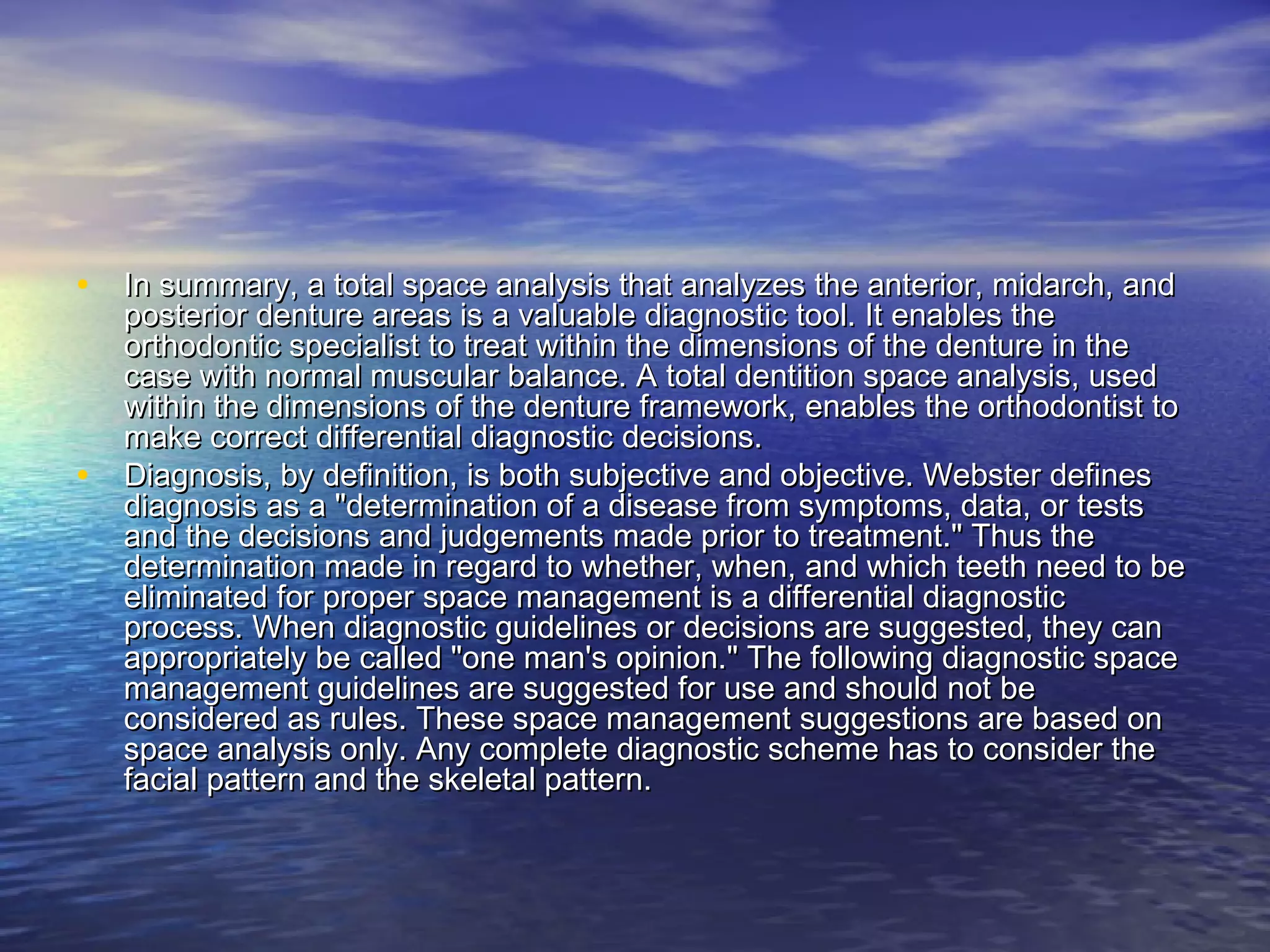• In summary, a total space analysis that analyzes the anterior, midarch, andIn summary, a total space analysis that analyzes the anterior, midarch, and
posterior denture areas is a valuable diagnostic tool. It enables theposterior denture areas is a valuable diagnostic tool. It enables the
orthodontic specialist to treat within the dimensions of the denture in theorthodontic specialist to treat within the dimensions of the denture in the
case with normal muscular balance. A total dentition space analysis, usedcase with normal muscular balance. A total dentition space analysis, used
within the dimensions of the denture framework, enables the orthodontist towithin the dimensions of the denture framework, enables the orthodontist to
make correct differential diagnostic decisions.make correct differential diagnostic decisions.
• Diagnosis, by definition, is both subjective and objective. Webster definesDiagnosis, by definition, is both subjective and objective. Webster defines
diagnosis as a "determination of a disease from symptoms, data, or testsdiagnosis as a "determination of a disease from symptoms, data, or tests
and the decisions and judgements made prior to treatment." Thus theand the decisions and judgements made prior to treatment." Thus the
determination made in regard to whether, when, and which teeth need to bedetermination made in regard to whether, when, and which teeth need to be
eliminated for proper space management is a differential diagnosticeliminated for proper space management is a differential diagnostic
process. When diagnostic guidelines or decisions are suggested, they canprocess. When diagnostic guidelines or decisions are suggested, they can
appropriately be called "one man's opinion." The following diagnostic spaceappropriately be called "one man's opinion." The following diagnostic space
management guidelines are suggested for use and should not bemanagement guidelines are suggested for use and should not be
considered as rules. These space management suggestions are based onconsidered as rules. These space management suggestions are based on
space analysis only. Any complete diagnostic scheme has to consider thespace analysis only. Any complete diagnostic scheme has to consider the
facial pattern and the skeletal pattern.facial pattern and the skeletal pattern.
 