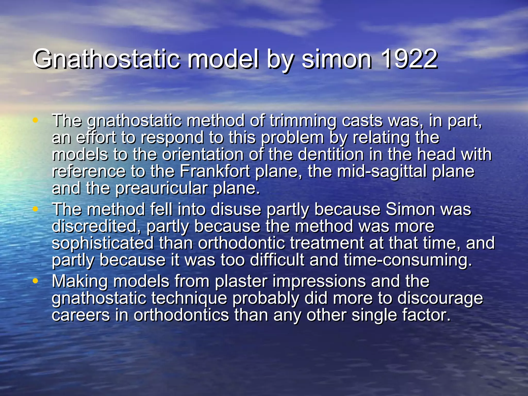 Gnathostatic model by simon 1922Gnathostatic model by simon 1922
• The gnathostatic method of trimming casts was, in part,The gnathostatic method of trimming casts was, in part,
an effort to respond to this problem by relating thean effort to respond to this problem by relating the
models to the orientation of the dentition in the head withmodels to the orientation of the dentition in the head with
reference to the Frankfort plane, the mid-sagittal planereference to the Frankfort plane, the mid-sagittal plane
and the preauricular plane.and the preauricular plane.
• The method fell into disuse partly because Simon wasThe method fell into disuse partly because Simon was
discredited, partly because the method was morediscredited, partly because the method was more
sophisticated than orthodontic treatment at that time, andsophisticated than orthodontic treatment at that time, and
partly because it was too difficult and time-consuming.partly because it was too difficult and time-consuming.
• Making models from plaster impressions and theMaking models from plaster impressions and the
gnathostatic technique probably did more to discouragegnathostatic technique probably did more to discourage
careers in orthodontics than any other single factor.careers in orthodontics than any other single factor.
 
