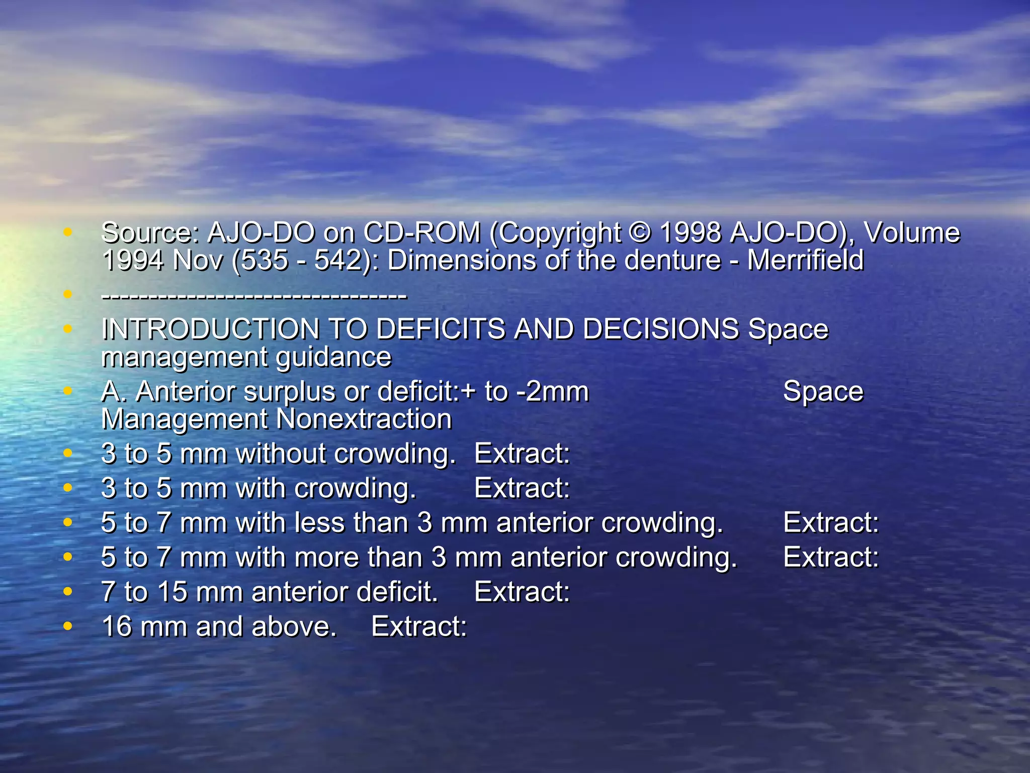 • Source: AJO-DO on CD-ROM (Copyright © 1998 AJO-DO), VolumeSource: AJO-DO on CD-ROM (Copyright © 1998 AJO-DO), Volume
1994 Nov (535 - 542): Dimensions of the denture - Merrifield1994 Nov (535 - 542): Dimensions of the denture - Merrifield
• ----------------------------------------------------------------
• INTRODUCTION TO DEFICITS AND DECISIONS SpaceINTRODUCTION TO DEFICITS AND DECISIONS Space
management guidancemanagement guidance
• A. Anterior surplus or deficit:+ to -2mmA. Anterior surplus or deficit:+ to -2mm SpaceSpace
Management NonextractionManagement Nonextraction
• 3 to 5 mm without crowding.3 to 5 mm without crowding. Extract:Extract:
• 3 to 5 mm with crowding.3 to 5 mm with crowding. Extract:Extract:
• 5 to 7 mm with less than 3 mm anterior crowding.5 to 7 mm with less than 3 mm anterior crowding. Extract:Extract:
• 5 to 7 mm with more than 3 mm anterior crowding.5 to 7 mm with more than 3 mm anterior crowding. Extract:Extract:
• 7 to 15 mm anterior deficit.7 to 15 mm anterior deficit. Extract:Extract:
• 16 mm and above.16 mm and above. Extract:Extract:
 