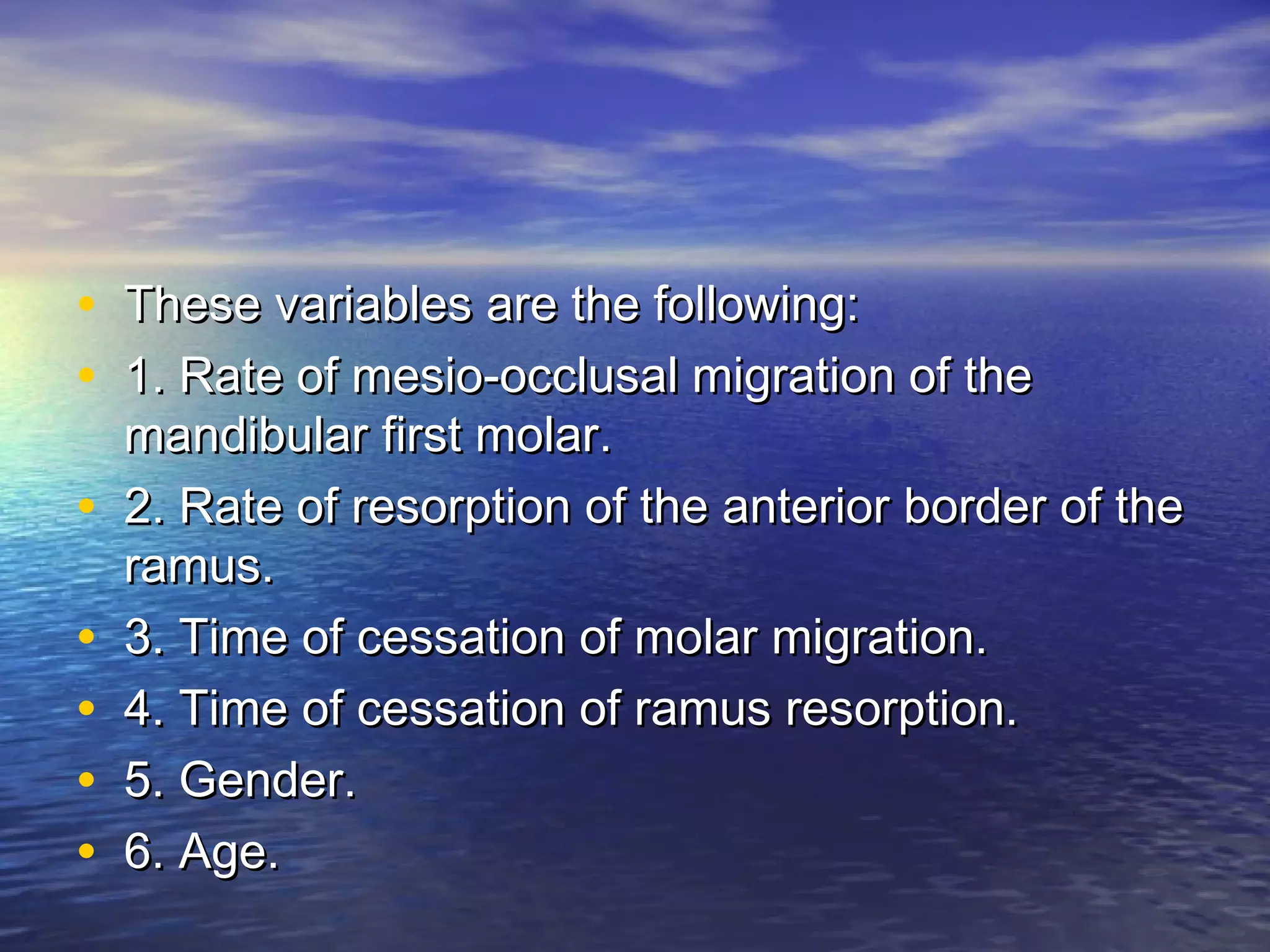 • These variables are the following:These variables are the following:
• 1. Rate of mesio-occlusal migration of the1. Rate of mesio-occlusal migration of the
mandibular first molar.mandibular first molar.
• 2. Rate of resorption of the anterior border of the2. Rate of resorption of the anterior border of the
ramus.ramus.
• 3. Time of cessation of molar migration.3. Time of cessation of molar migration.
• 4. Time of cessation of ramus resorption.4. Time of cessation of ramus resorption.
• 5. Gender.5. Gender.
• 6. Age.6. Age.
 