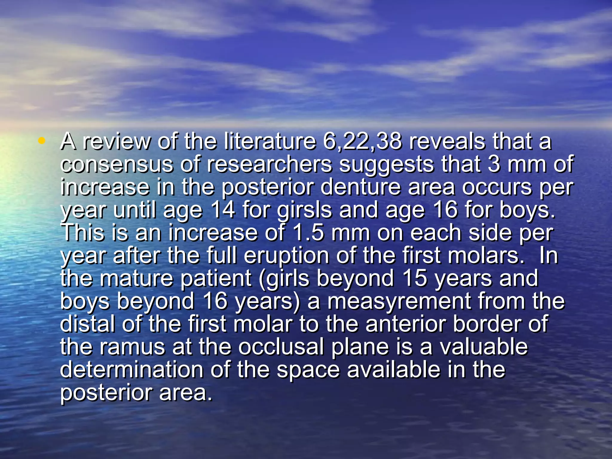 • A review of the literature 6,22,38 reveals that aA review of the literature 6,22,38 reveals that a
consensus of researchers suggests that 3 mm ofconsensus of researchers suggests that 3 mm of
increase in the posterior denture area occurs perincrease in the posterior denture area occurs per
year until age 14 for girsls and age 16 for boys.year until age 14 for girsls and age 16 for boys.
This is an increase of 1.5 mm on each side perThis is an increase of 1.5 mm on each side per
year after the full eruption of the first molars. Inyear after the full eruption of the first molars. In
the mature patient (girls beyond 15 years andthe mature patient (girls beyond 15 years and
boys beyond 16 years) a measyrement from theboys beyond 16 years) a measyrement from the
distal of the first molar to the anterior border ofdistal of the first molar to the anterior border of
the ramus at the occlusal plane is a valuablethe ramus at the occlusal plane is a valuable
determination of the space available in thedetermination of the space available in the
posterior area.posterior area.
 