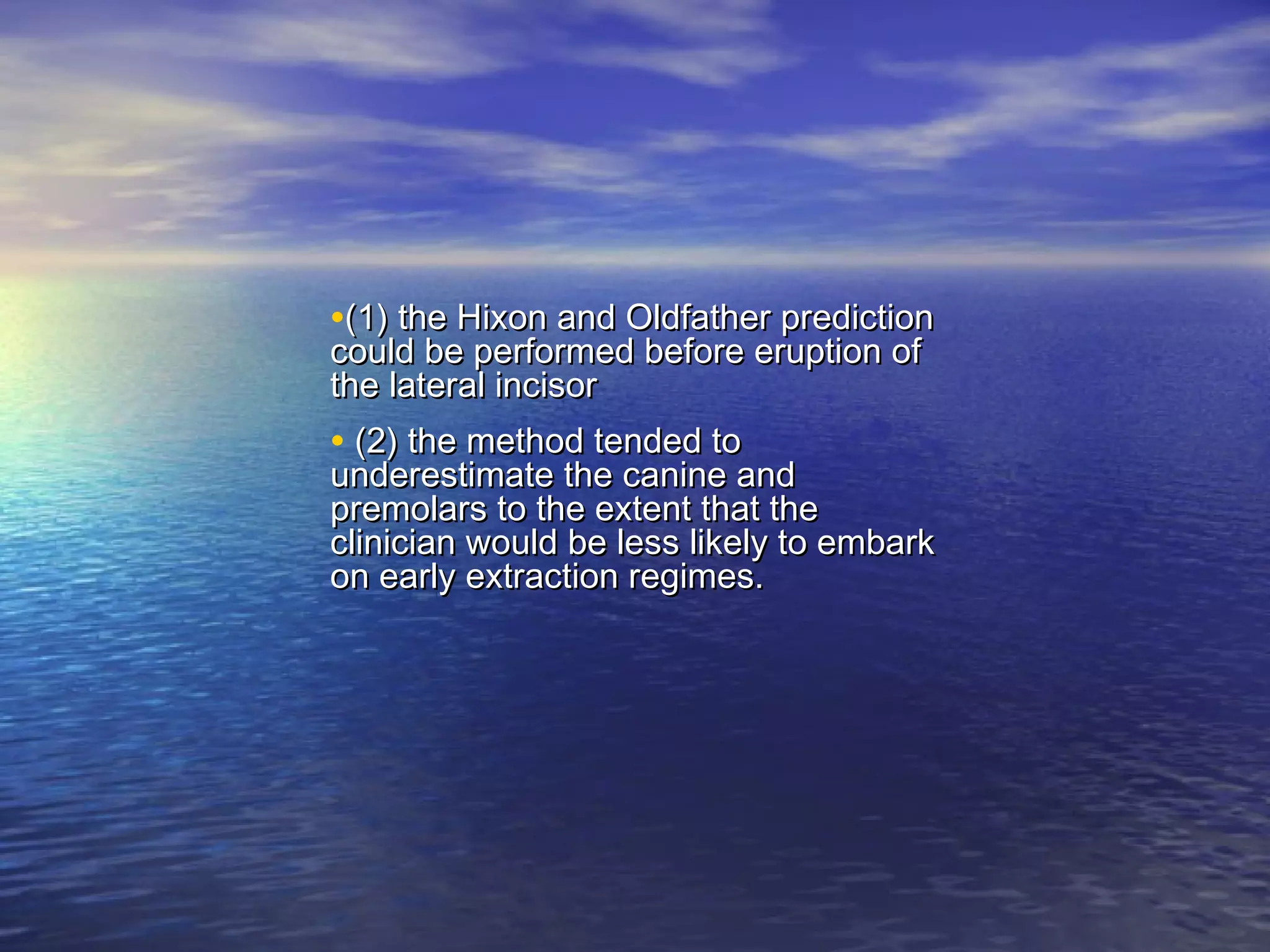 •(1) the Hixon and Oldfather prediction(1) the Hixon and Oldfather prediction
could be performed before eruption ofcould be performed before eruption of
the lateral incisorthe lateral incisor
• (2) the method tended to(2) the method tended to
underestimate the canine andunderestimate the canine and
premolars to the extent that thepremolars to the extent that the
clinician would be less likely to embarkclinician would be less likely to embark
on early extraction regimes.on early extraction regimes.
 