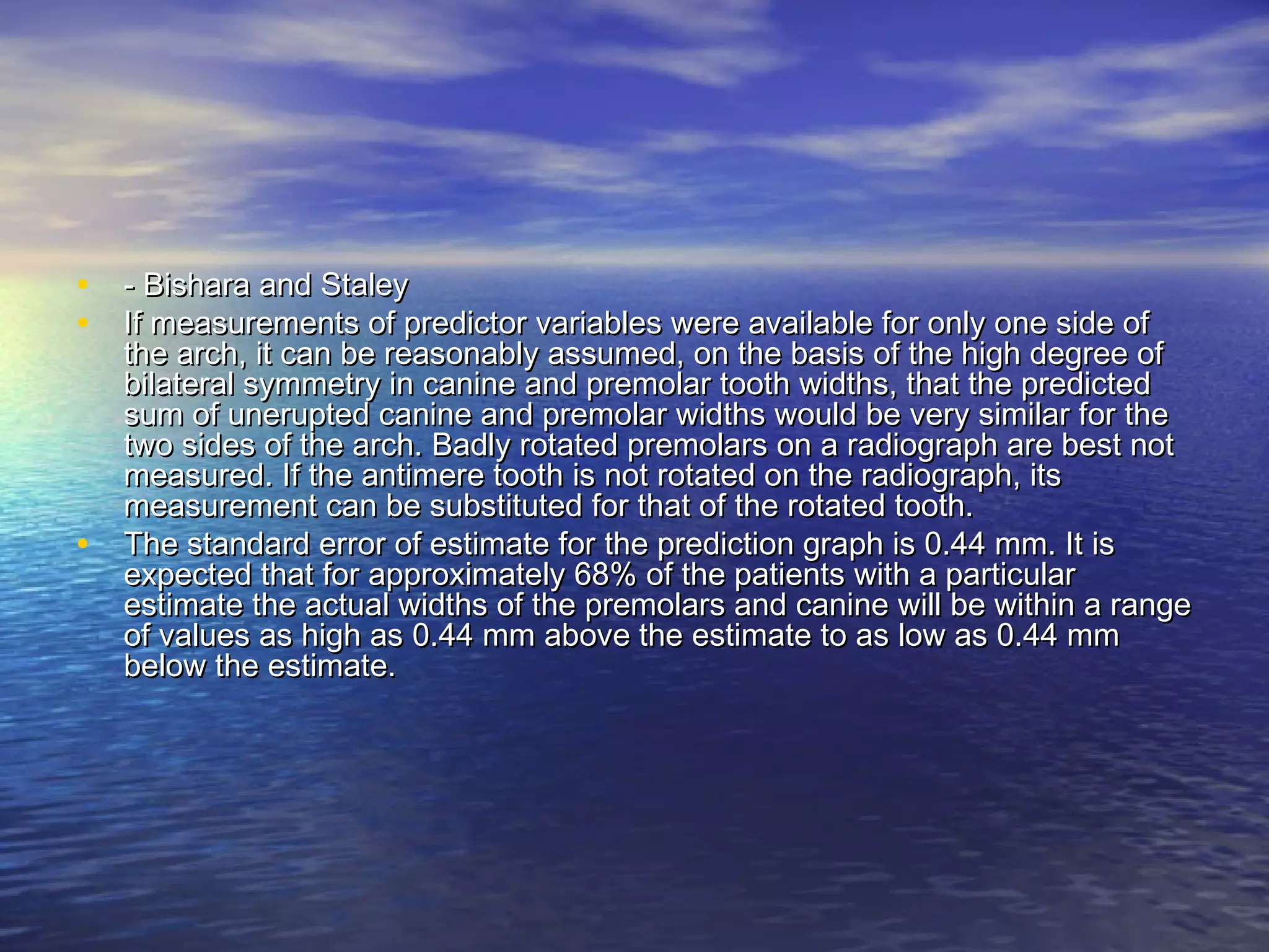 • - Bishara and Staley- Bishara and Staley
• If measurements of predictor variables were available for only one side ofIf measurements of predictor variables were available for only one side of
the arch, it can be reasonably assumed, on the basis of the high degree ofthe arch, it can be reasonably assumed, on the basis of the high degree of
bilateral symmetry in canine and premolar tooth widths, that the predictedbilateral symmetry in canine and premolar tooth widths, that the predicted
sum of unerupted canine and premolar widths would be very similar for thesum of unerupted canine and premolar widths would be very similar for the
two sides of the arch. Badly rotated premolars on a radiograph are best nottwo sides of the arch. Badly rotated premolars on a radiograph are best not
measured. If the antimere tooth is not rotated on the radiograph, itsmeasured. If the antimere tooth is not rotated on the radiograph, its
measurement can be substituted for that of the rotated tooth.measurement can be substituted for that of the rotated tooth.
• The standard error of estimate for the prediction graph is 0.44 mm. It isThe standard error of estimate for the prediction graph is 0.44 mm. It is
expected that for approximately 68% of the patients with a particularexpected that for approximately 68% of the patients with a particular
estimate the actual widths of the premolars and canine will be within a rangeestimate the actual widths of the premolars and canine will be within a range
of values as high as 0.44 mm above the estimate to as low as 0.44 mmof values as high as 0.44 mm above the estimate to as low as 0.44 mm
below the estimate.below the estimate.
 