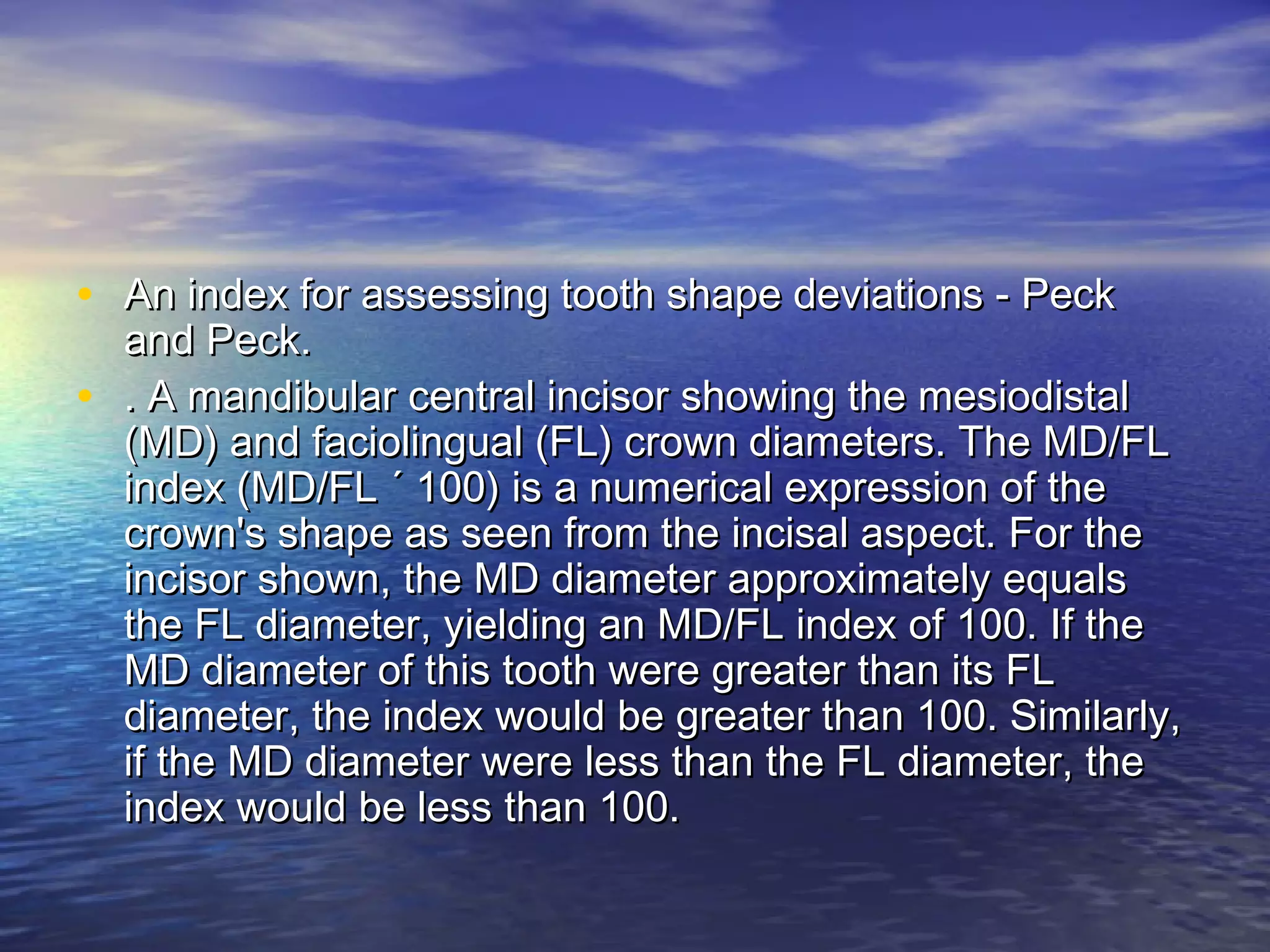 • An index for assessing tooth shape deviations - PeckAn index for assessing tooth shape deviations - Peck
and Peck.and Peck.
• . A mandibular central incisor showing the mesiodistal. A mandibular central incisor showing the mesiodistal
(MD) and faciolingual (FL) crown diameters. The MD/FL(MD) and faciolingual (FL) crown diameters. The MD/FL
index (MD/FL ´ 100) is a numerical expression of theindex (MD/FL ´ 100) is a numerical expression of the
crown's shape as seen from the incisal aspect. For thecrown's shape as seen from the incisal aspect. For the
incisor shown, the MD diameter approximately equalsincisor shown, the MD diameter approximately equals
the FL diameter, yielding an MD/FL index of 100. If thethe FL diameter, yielding an MD/FL index of 100. If the
MD diameter of this tooth were greater than its FLMD diameter of this tooth were greater than its FL
diameter, the index would be greater than 100. Similarly,diameter, the index would be greater than 100. Similarly,
if the MD diameter were less than the FL diameter, theif the MD diameter were less than the FL diameter, the
index would be less than 100.index would be less than 100.
 
