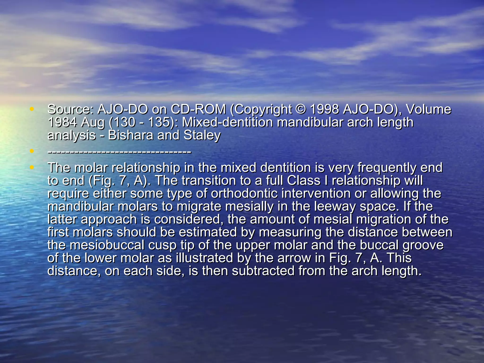 • Source: AJO-DO on CD-ROM (Copyright © 1998 AJO-DO), VolumeSource: AJO-DO on CD-ROM (Copyright © 1998 AJO-DO), Volume
1984 Aug (130 - 135): Mixed-dentition mandibular arch length1984 Aug (130 - 135): Mixed-dentition mandibular arch length
analysis - Bishara and Staleyanalysis - Bishara and Staley
• ----------------------------------------------------------------
• The molar relationship in the mixed dentition is very frequently endThe molar relationship in the mixed dentition is very frequently end
to end (Fig. 7, A). The transition to a full Class I relationship willto end (Fig. 7, A). The transition to a full Class I relationship will
require either some type of orthodontic intervention or allowing therequire either some type of orthodontic intervention or allowing the
mandibular molars to migrate mesially in the leeway space. If themandibular molars to migrate mesially in the leeway space. If the
latter approach is considered, the amount of mesial migration of thelatter approach is considered, the amount of mesial migration of the
first molars should be estimated by measuring the distance betweenfirst molars should be estimated by measuring the distance between
the mesiobuccal cusp tip of the upper molar and the buccal groovethe mesiobuccal cusp tip of the upper molar and the buccal groove
of the lower molar as illustrated by the arrow in Fig. 7, A. Thisof the lower molar as illustrated by the arrow in Fig. 7, A. This
distance, on each side, is then subtracted from the arch length.distance, on each side, is then subtracted from the arch length.
 