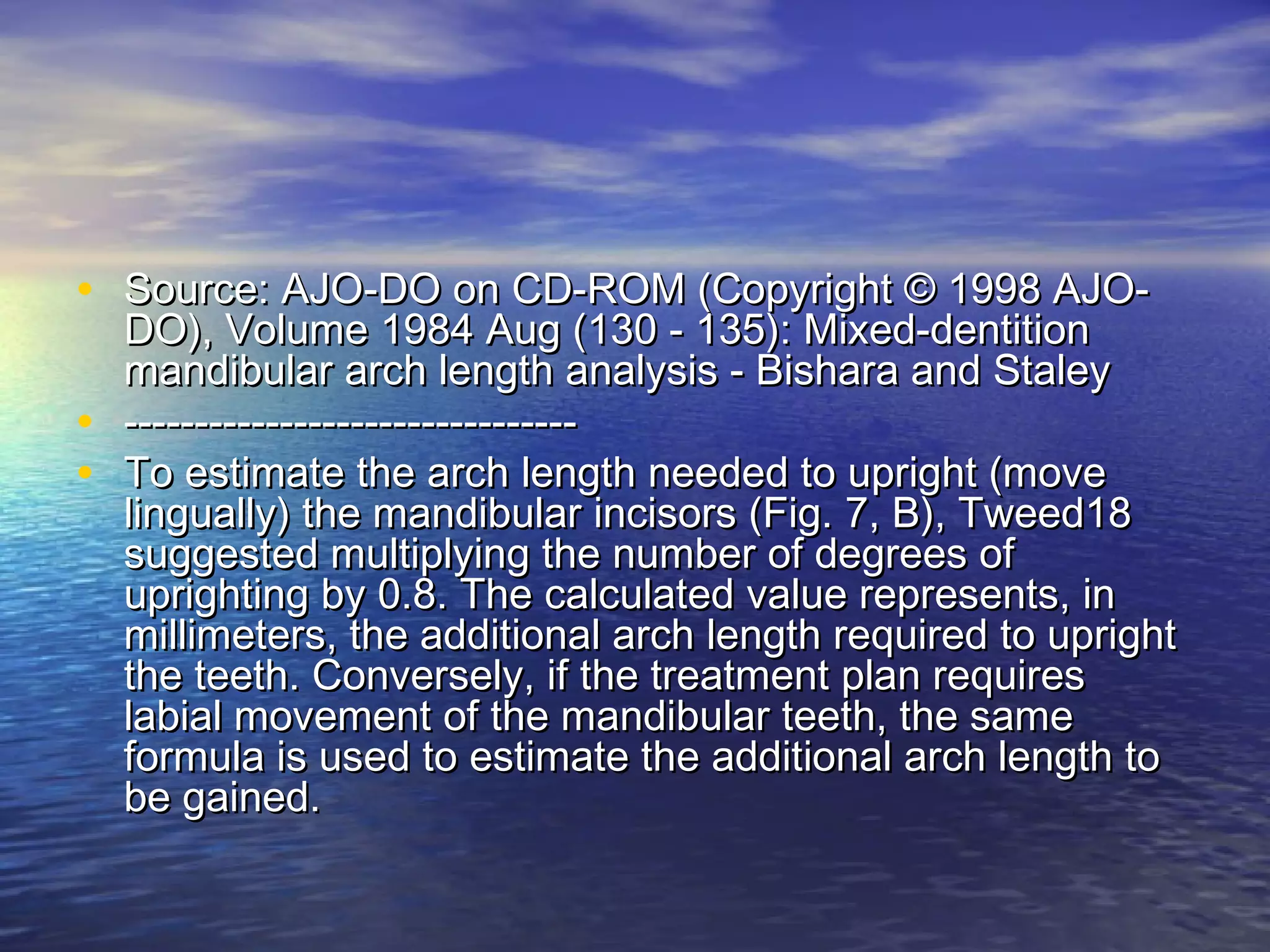 • Source: AJO-DO on CD-ROM (Copyright © 1998 AJO-Source: AJO-DO on CD-ROM (Copyright © 1998 AJO-
DO), Volume 1984 Aug (130 - 135): Mixed-dentitionDO), Volume 1984 Aug (130 - 135): Mixed-dentition
mandibular arch length analysis - Bishara and Staleymandibular arch length analysis - Bishara and Staley
• ----------------------------------------------------------------
• To estimate the arch length needed to upright (moveTo estimate the arch length needed to upright (move
lingually) the mandibular incisors (Fig. 7, B), Tweed18lingually) the mandibular incisors (Fig. 7, B), Tweed18
suggested multiplying the number of degrees ofsuggested multiplying the number of degrees of
uprighting by 0.8. The calculated value represents, inuprighting by 0.8. The calculated value represents, in
millimeters, the additional arch length required to uprightmillimeters, the additional arch length required to upright
the teeth. Conversely, if the treatment plan requiresthe teeth. Conversely, if the treatment plan requires
labial movement of the mandibular teeth, the samelabial movement of the mandibular teeth, the same
formula is used to estimate the additional arch length toformula is used to estimate the additional arch length to
be gained.be gained.
 